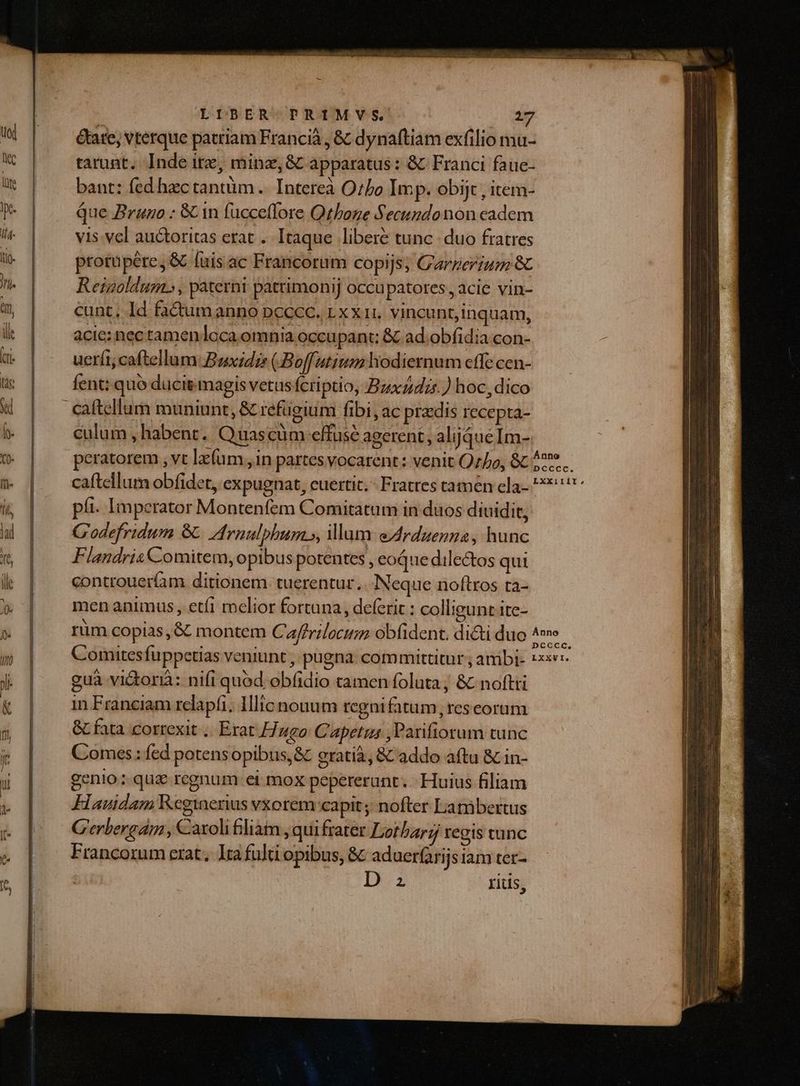 LIBER TRIMVS. m-. &amp;are; vterque patriam Francià , &amp; dynaftiam exfilio mu- bant: fed hectantüm .. Intereà Oto Imp. obijt , item- Que Brango : &amp; 1n fucceflore Qthoze Secundonon cadem vis. vel auctoritas erat . Itaque libere tunc duo fratres protuüpére, &amp; fuis ac Francorum copijs, C'arzeriu 8 Reigoldum.» , paterni pattimonij occu patotes, acie vin- cunt, Id factum anno pncccc. LX XH, vincunt,inquam, acie: nec ramenloca omnia occupant; &amp; ad.obfidia con- uerít; caftellum: Buxzdie (Boffutium hodiernum cffe cen- fent: quo ducit magis vetus fcriptio, Bzzdzr.) hoc, dico culum , habent. Quascüm effuse agerent, alijqueIm- pii. Imperator Montenfem Comitatum in dios diuidit, G'odefridum &amp; rnulphum », um eArduenza, hunc Flandris Comitem, opibus potentes , coque dilectos qui controueríam ditionem. tuerentur. Neque noftros ta- men animus, etfi melior fortuna, deferic : collieuntite- guà vi&amp;orià: nifi quód obfidio tamen foluta; &amp; noftti in Franciam relapfi; Ilic nouum regni fatum, res eorum GL fata correxit .. Erat Fuego Capetzs ,Parifiorum tunc Comes: fed potensopibus,&amp; eratià, &amp; addo aftu &amp; in- genio: qua regnum ei mox pepererunt. Huius filiam Fauidam Reginerius vxorem capit ;; nofter Lambertus G'erbergam , Caxolifliam ,qui frater Lorbarz regis tunc Francorum erat, lua fulti opibus, &amp; aduer(arijsiam ter- 2 rius,
