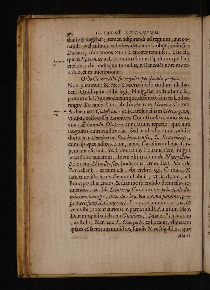 o. L LDPSÍOLOVANIVM: | thatingizagebat; camen adípirandi ad regnum , aut co- nandi; vel animus vcl vires defuerunt, obijtque in fuo. Ducatu , cümannos x11 1 1. circiter tenulffet , Hic eft Amos, quem Eptermaciin Leucorum ditione fepultum quidam n credunt: vbi hodieque tumulusin Benedictinorum coe- nobio, cum inícripuione: | | Otbo Comestibi [it requies per fecula perpes Non putamus: &amp; ecce Comitis modo titulum ille ha- bet. Quid quod alibi legi, Niuigella noftre hunc fe- pultum effc2 C uomodocumque,dcfun&amp;to iam eo Lotha- ringiz Ducatus datus ab Imperatore ZIezrico Comiti Aw * Arduennati Godefrido : etfi Carolus filiam G'erbergam,. vt.dixi, collocaffet Lamberro Comiti noftro anno 9o.11, vt.ab Edmundo Dintero annotatum reperio : qua iure fanguinis-eum vindicabat. 5ed in alia hoc non valuit: dumtaxat Comitatus Brachbanten[is, 8t Bruxelenfis, cum. ijs qux adharebant , apud Carolinam hanc füir- pem manferunt , &amp; Comitatum. Louanienfem infigni acceífione auxerunt. Idem alij tradunt de ZVzzigellez- f. ; quem AN iutellenfem hodiernus fermo dicit. Sané de Bruxellenfi , certum eft .. vbi crebro. egit Carolus, &amp; iam tunc ifte locus Genium habuit ,. vt fic dicam , ad Principes alliciendos, &amp; fuaui ac fplendido domicilio 1e- tinendos .. Scribit Dizterue Carolum Jic principale do- minium tenui[fe , inter duo brachia Zenna fluminis, pro- pe Ecclefiam $ .Gaugerici . Locus etiamnunc notus , &amp; vetus ibi (notentcuriofi) in paruà infulà A ula fuit. Idem Dinam opidi tutclarem Cudilam,à Morz,ellaiu vrbem tranftulic, &amp; in zde AJ. C'augerici collocauit , donatam ipfam &amp; facrorum miniflros,fundis GC vedigalibus qua | etiam- E e r- ] c7 FUIT 0 ——À RR.