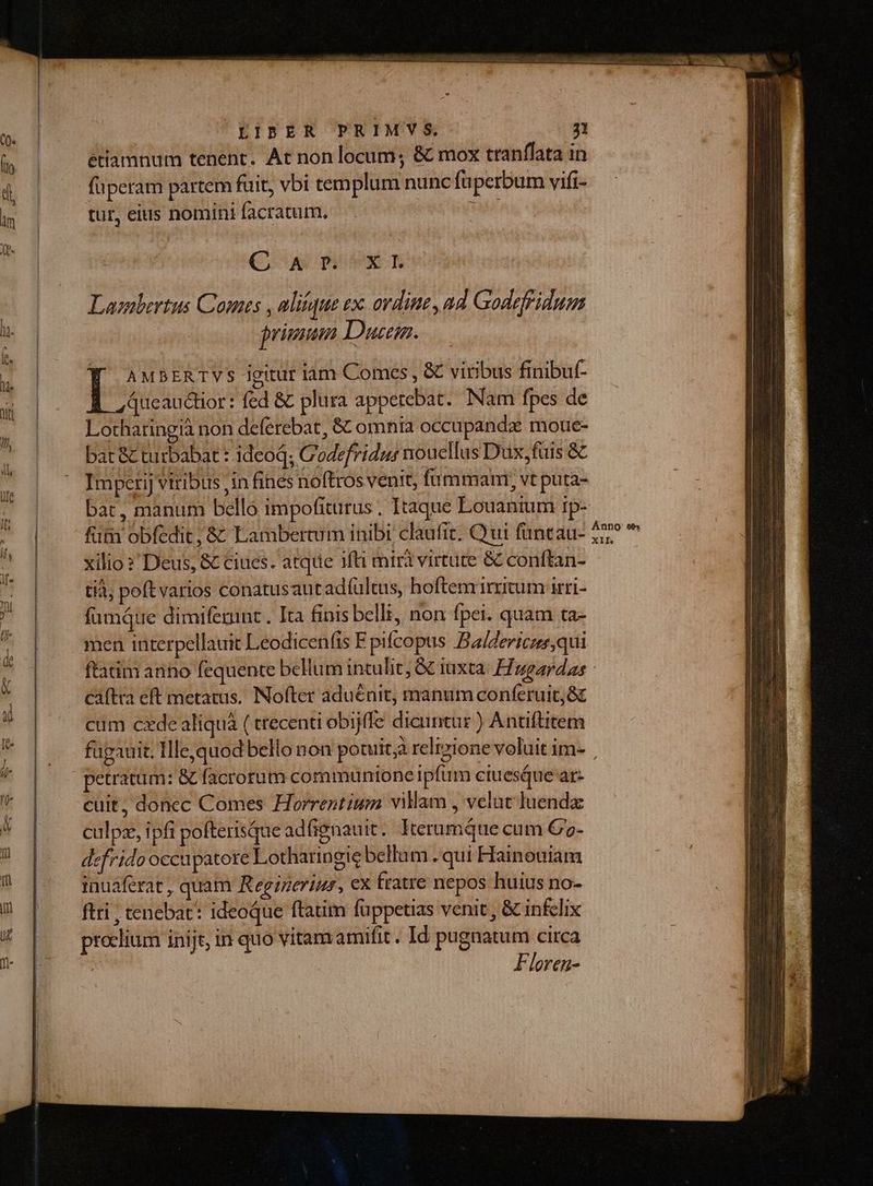 | FIBER PRIMVYS. 71 étiamnum tenent. At non locum; &amp; mox tranffata in füperam partem fuit, vbi templum nunc fuperbum vifi- tur, eius nomini facratum. [ad C aw piti m Laznbertus Comes , alique ex. ordine ad Godefridum primum Ducem. Y ausrnrTVs igitur iam Comes, &amp; viribus finibuf- Queauctior: fed &amp; plura appetebat. Nam fpes de Lotharingià non deferebat, &amp; omnia occupandze moue- bat &amp; turbabat : ideoq; Codefridus noucllus Dux,fuis &amp; Impetij viribus ,in fines noftros venit, fummam, vt puta- bat, manum bello impofiturus . Itaque Louanium rp- füm obfedit, &amp; Lambertum inibi clautit. Qui füntau- xilio ? Deus, &amp; ciues. atque ifti miri virtute &amp; conftan- tià, poft varios conatusaut adfultas, hoftem irritum irri- fümáue dimifenint . Ita finis belli, non fpei. quam ta- caftra eft metatus. Nofter aduénit, manum conferuit, 8c cum cxde aliquà ( trecenti obijffe dicuntur ) Antiftitem petratüm: &amp; facrorum communione ipfum ciuesue ar- cuit, doncc Comes Horrentiuwn vilam , velut luendz culpe, ipfi pofterisque adfignauit. IterumQtue cum C- defrido occupatore Lotharingie bellum . qui Hainouiam inuaferat , quam Regineriur, ex fratre nepos huius no- ftri , tenebat: ideoque ftatim füppetias venit , &amp; inflix precium inijt, in quo vitam amifit. Id pugnatum circa : Floren-