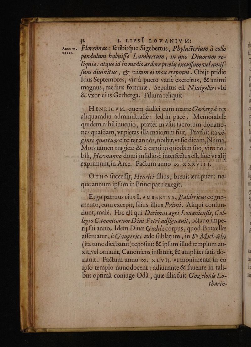 . Flovennas : fcrbitque Sigebertus Phylacterium à collo pendulum babuiffe Dsdsboo inquo Diuorum re- liquia: atque id in medio ardore prag excu[[um-vel amif- fum diuinitus , c Vitam ei Hox erepta . Obijt pridie Idus Septembres; vit'à puero varié exercitus, &amp; animi magnus, medius fortunz. Sepultus eft N inigellss vbi &amp; vxor eius Getberga.. Filium reliquit HNR1ICYM..quem didici cum matre C'erlerea res aliquamdiu adminiftraffe: fed in pace... Memorable quidemnihilinuenio, prater 1n vfus facrorum donatio- nes quaídam, vt pictas illa maiorum fuit. | Pracfuit ita v;- ginti quattuor citcitet annos, nofter, vt fic dicam Nüma, Morstamen tragica: &amp;C à capuuo quodam fuo, viro no- bili, Hermano domi inidiosc interfe&amp;tus eft, fiue vt alij exprimunt, in Árce.. Fa&amp;um anno ceo. X XX VILI. OTHo niei: Henrici filias , breuiszeui puer * rie- queannum ipfum in Princi patu exegit. Ergo patruus eius L AMBER T v s, Baldericus cogno- ento, eum excepit, filius illius Przzzi. Aliqui confun- dit malé, Hic eft qui Decizas agri Louanien[is, Col- legio Canonicorum D ini Petri adig jenatit , octauo impc- rij fui anno, Idem Diuz Gudila corpus, quod B:uxellze afferuatur, € G'augerici de füblatum , in $* Michaelis (ita tunc dicebatur)repofuit: &amp; ipfum illud templum au- xit,vel ornauit, Canonicos inftituit, &amp; ampliter fatis do- nauit, Factum anno co. x LvII. vt monimenta in eo ipfo templo nunc docent : adiuuante &amp; fauente in tali- bus optimà coniuge Odà dang filia fuit C'oz;elonzs Lo- tbarin-
