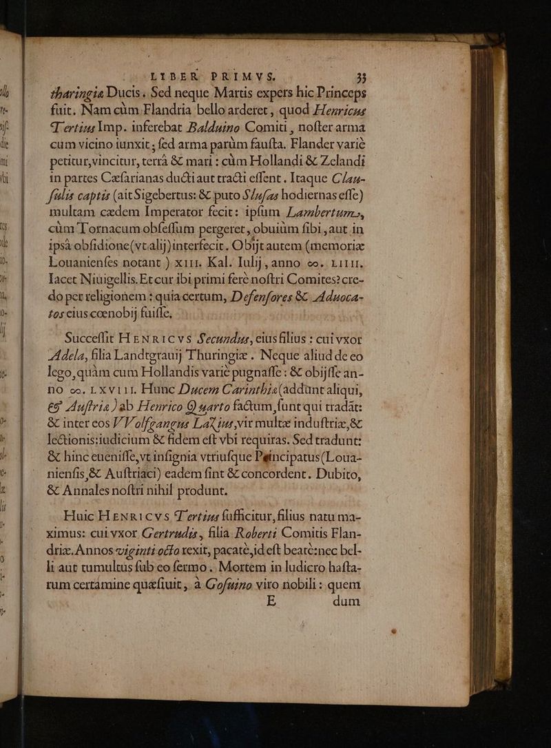ERI SEP Ea EPI LIMIT ED DEL E n LeAE———D—— LIBER PRIMVYS. 3j tharingia Ducis « Sed neque Martis expers hic Princeps fait. Nam cum Flandria bello arderet , quod Hezricur qertint Imp. inferebat Balduino apicis nofter arma cum vicino iunxit ; fed arma parüm faufta. vip varié petitur, vincitur, tus &amp; mari : càm Hollandi &amp; Zelandi in partes Gio A ductiaut tracti effent . Itaque C/zz- filis captis (ait Sigebertus: &amp; puto $/7/z5 hodiernas effc) multam cadem Imperator fecit: ipfum Lambertum», cüm Tornacum obfeffum pergeret , obuium fibi , aut in ipsà obfidione(vcalij)interfecic. Obijt autem HGB diia Louanienfes notant ) xiij. Kal. Iulij, anno. eo. 1111. Iacet Niuigellis. Et cur ibi primi fere noftri Comites? cre- do per religionem : quia certum, Defen/ores 8€ A4duoca- £95 cius coenobi; fuiffe, Succeffit H EN n 1C vs fecundus, eiusfilius : cui vxor Adela, filia Landtgraui Thuringiz . Neque aliud de eo lego,quàm cum Hollandis varié pugnaffe : &amp; obijffe an- no co. LX vi 11. Hunc Dacem C arintbis (addant aliqui, £9 uftria) ab Henrico €) arto fa&amp;um, funt qui tradat: &amp; inter eos olfzangus Lao iur,vit Hiuite induftriz,&amp;c lectionis:iudicium &amp; fidem eft vbi requiras. Sed tradunt: &amp; hinc euenifle,vt infignia vttiufque Peincipatus(Loua- nlenfis,&amp; Au flriaci) eadem fint &amp; concordent. Dubito, &amp; Anales noftri nihil produnt. Huic H eNg1cv s Tertzzar füfficitur,filius natu ma- ximus: cui vXot Gertrudis, filia Roberti Comitis Flan- driz. Annos viginti octo Icxit, pacate, id eft beaté:nec bcl- li aut tumultus fub eo fermo. Mortem in ludicro hafta- rum certamine quafiuit ,. à. C'ofuizio vito nobili : quem E dum