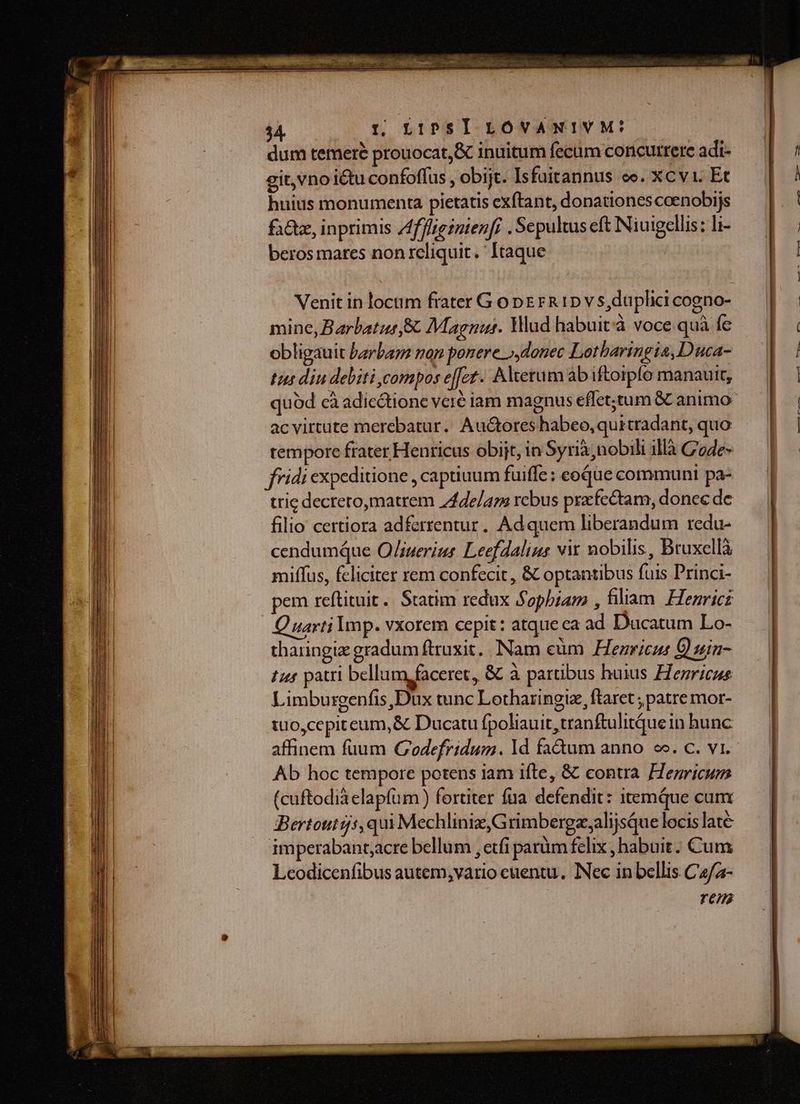 TE - L2 M E E ra. re EE y ^ m m m peer oio VOcAtas UEWIt ed Venit in locum frater G o DE rR 1p v s,duplici cogno- mine, Barbatus &amp; Magnus. Wud habuit à voce quà fe obligauit barbam non ponere »,donec Lotharingia, Duca- tus diu debiti compos effet. Altetum ab iftoipfo manauit, quód cà adicctione veré iam magnus effet;tum &amp; animo acvirtute merebatur. Auctores habeo,quitradant, quo tempore frater Henricus obijt, in Syria,nobili 1llà C'ode- fridi expeditione , captiuum fuiffe: eoque communi pa- trie dectero,matrem /4de/am rcbus prxfectam, donec de filio certiora adfcrrentur. Ad quem liberandum redu- cendumque O/iuerius Leefdalius vix nobilis, Bruxellà miffus, feliciter rem confecit , &amp; optantibus fuis Princi- pem reftituit. Statim redux Sopbiam , filiam. Henricz Quarti Imp. vxorem cepit: atque ca ad Ducatum Lo- tharingiz gradum ftruxit.. Nam eüm Hezricus Q) sia- £145 patri bellum faceret, &amp; à partibus huius Henricus Limburgenfis,Dux tunc Lotharingie, ftaret ; patre mor- tuo,cepiteum,&amp; Ducatu fpoliauit,tranftulitque in hunc affinem fuum GC'odefridum. 1d fadum anno oe. c. vi.- Ab hoc tempore potens iam ifte, &amp; contra. Henricum (cuftodia elapfüm ) fortiter fua. defendit: itemque cum Bertoutgs,qui Mechliniz,G rimbergzalijsQue locislate imperabant;acre bellum , etfi parüm felix , habuit. Cum Leodicenfibus autem,;vario euentu. INec in bellis C4/2- ren