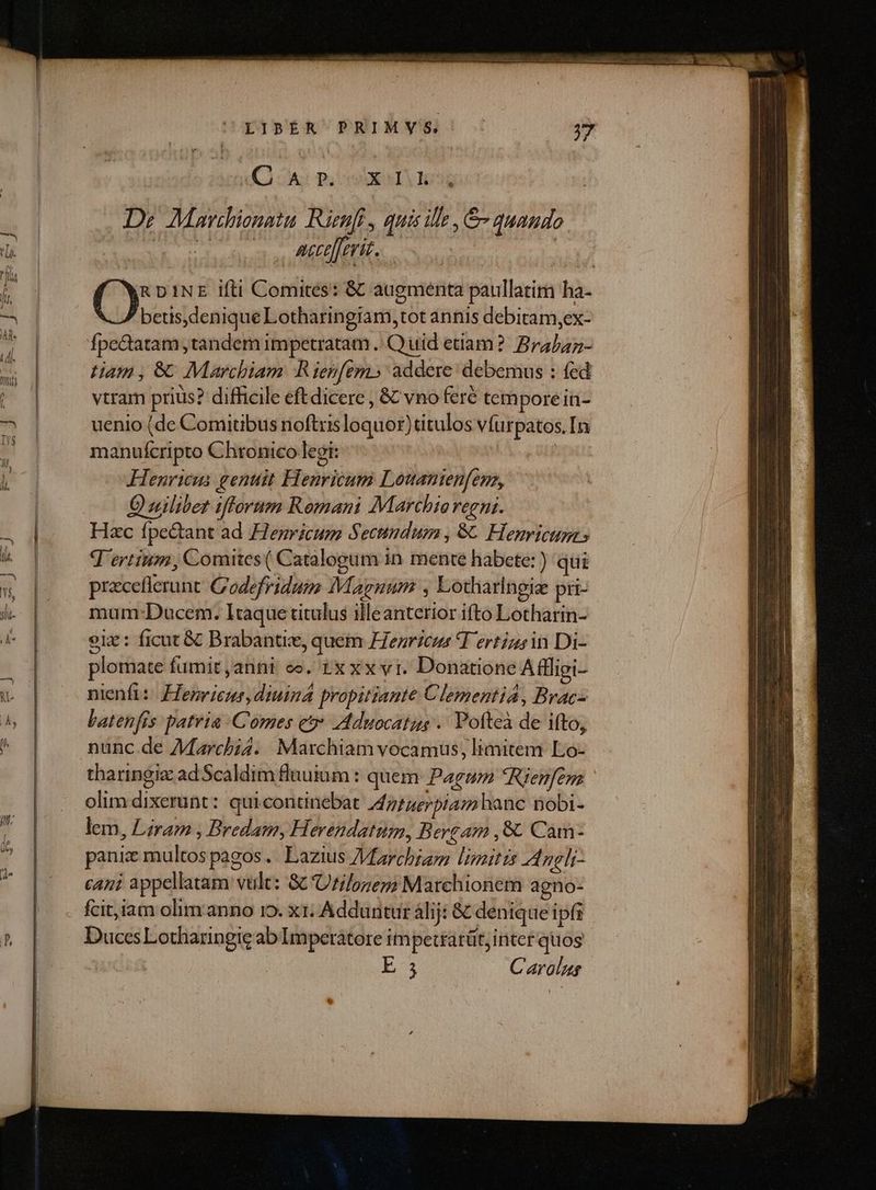LIBER PRIMVYS ' . 4 C SAC PS XT os De Mavchionata Rüenfi , quis ile , &amp;- quando GI Iu) MIR 2m i RDINE ifti Comites: &amp; augmenta paullatim ha- betis,denique Lotharingiam,tot annis debitam,ex- fpc&amp;tatam ,tandem impetratam .: Quid etiam? Brabaz- Ham, 6C Marchiam BR ienfem» addere: debemus : fed vtram prius? difficile eftdicere , &amp; vno feré tempore in- uenio (de Comitibus noftrisloquor)titulos víurpatos. [n manuícripto Chronico legi: | HÀ6enricus genuit Henricum Louanienfena, Quilibet ifforum Romani Marchio regni. Hzc fpectant ad Henricum Secundum, 8C Henricum Tertium, Comites ( Catalogum in mente habete: ) qui preceflerunt Codefridum Magnum , Lotharlngie pri- mum-:Ducem. Itaque titulus illeanterior ifto Lotharin- eiz : ficat &amp; Brabantie, quem Henricus Tertius in Di- plomate fumit ,anni oo. ixxxvri. Donatione Affligi- nienfi: Henricus, diuina propitiante Clementia, Bracz batenfis patria Comes eo» Aduocatus .. Pofteà de ifto, nunc de AMMarcbi4. Marchiam vocamus, limitem Lo- tharingiz adScaldim fluutum : quem Pagum Rienfem olim dixerunt: quicontinebat A ntuerpiam hanc Dobi- lem, Liram , Bredam, Herendatum, Bergam , 8. Cam- pani multos pagos. Lazius /Marchiam limitis Angli- cani appellatam vult: 8c Urilozep; Marchionem agno- DucesLotharingic ab Imperátore impetrarüt, iriter quos 3 Carolus