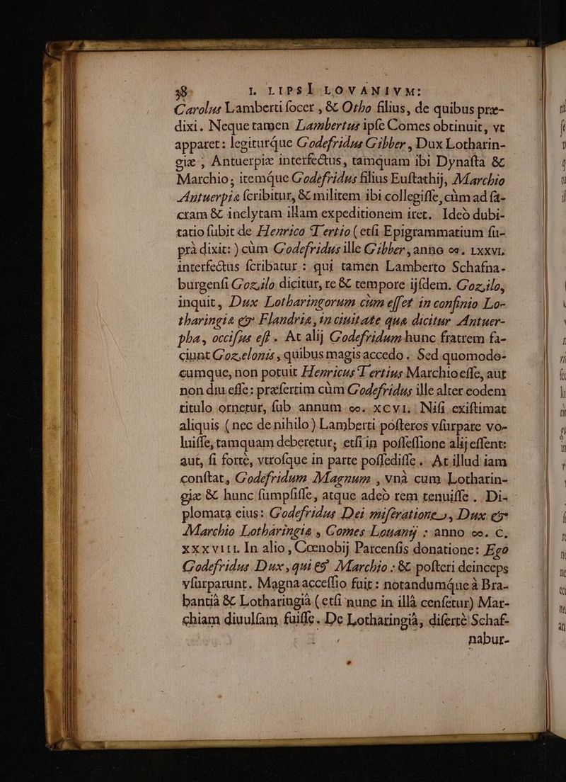 Carolus Lamberü focer , &amp; Ozbo filius, de quibus prz- dixi. Nequetamen Lambertus ipfe Comes obtinuit, vt apparet: legiturque C'odefridus Gibber , Dux Lotharin- eie, AÁntuerpiz interfectus, tamquam ibi Dynafta &amp; Marchio; itemque C'odefridus filius Euftathij, Marchio Antuerpia fcribitur, &amp; militem ibi collegiffe, cm ad fa- cram &amp; inclytam illam expeditionem iret. Ideó dubi- tatio fubit de ZZezrico 5I ertio ( etfi Epigrammatium fu- prà dixit: ) cüm Godefridus ie C'ibler, anno cs. 1xxvi. intetfe&amp;tus fcribatur : qui tamen Lamberto Schafna- burgenfi GC'oz;,4lo dicitur, re &amp; tempore ijídem. Coz,ilo, inquit, Dux Lotbaringorum cum effet 1n confinio Lo- tharingia eo Flandria, in auitate qua dicitur Antuer- pha, occifus ef - At alij Codefridum hunc fratrem fa- ciunt G'oz,eloni , quibus magis accedo .. Sed quomodo- cumque, non potuit ZZezricus T ertius Marchioeffe, aut non diu effe; prafertim cüm C'oZzfridus ille alter codem titulo ornerur, füb annum oe. xcvi. | Nifi exiftimat aliquis ( nec de nihilo) Lamberti pofteros víurpare vo- luiffe, tamquam deberetur; etfiin poffeffione alij effent: aut, fi forte, vtrofque in parte poffediffe ... Ac illud iam conftat, C'odefridum JMaenum , vnà cum Lotharin- gix &amp; hunc fumpfiffe, atque adeb rem tenuiffe ... Di- plomata eius: G'odefridus Dei mifératione » , Dux es* Marchio Lotharingia , Comes Louang : anno co. c. xxxvitr In alio, Coenobij Patcenfis donatione: Ego C'odefridus Dux ,qui €9 Marchio : &amp; pofteri deinceps vfürparunt. Magna acceffio fuit : notandumáue à Bra- bantià &amp; Lothariugià ( etfi nunc in illà cenfetur) Mar- chiam diuul(am. fuiffc. De Lotharingià, diferté Schaf- nabur-