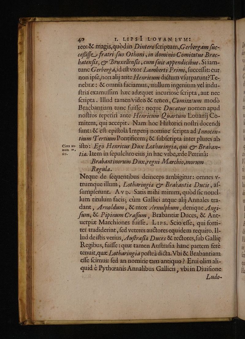 49 ILOLEPS UO vANDEVMLOS. reo: &amp; magis,quodin Dintero fcriptum, G erlergam fac- ceffiffe o fratri fuo Othoni ,in dominio Comitatus Brac- batenfis , cr Bruxellenfis ,cum fuis appendicibus . Siiam- tunc C'erberg aid eft vxor Lamberti Primi, ucceffit: cur non ipfe;non alij ante Zezricum dictum vfurparunt? Te- nebrz: &amp; omnia faciamus;:nullum ingenium vel indu- ftria examuflim hac adzquet incuriosé cripta ,aut nec fcripta. Illud tamen video &amp; teneo , Comitum modo Bracbantiam tunc fuiffe : neque Ducatzr nomen apud noftros repetir ante Henricum OQ nartum Louanij Co- mitem, quiaccepit.. Nam: hoc Hiftorici noftri docendi funt: &amp; eft epiftola Imperij nomine fcripta ad 7zzocez- tium Tertium Pontificem; &amp; fübícripta inter plures ab Ci 2- Mto: Ego Henricur Dux Lotharingia, qui es: Braban- | : c. fjg ltem in fepulchro eius in hac vrbe;zde Petrinà: | 7 Brabantinorum D ux regni Marcbioymorum H' ^v Regala. Y : NS Neque de. fequentibus deinceps ambigitur: omnes v- NN crumqueillum , Zotharingia cy Brabantia Ducis , af- d. lu fumpferunt. A v p. Satis mihi mirum; quódficnoud- —— | jj lum titulum facis; ciim Gallici atque alij Annales tra- | a dant, Zrnzoldum , &amp; mox Zirnulphum , denique A ngi- 6 | fum, &amp;. Pipinum Cra[fun , Brabantiz Duces, &amp; Ant- a | uerpie Marchiones fuiffe; Lips. Scio effe; qui forti- ] ter tradiderint , (ed veteres auctores equidem requiro. Il- | à lud deiftis verius, 47ffrafía Duces 8 xe&amp;ores (ub Gallie H Regibus, fuiffe : que tamen Auftrafia hanc partem fer&amp; — |; cenuit,quz Lotharingia pofteadidta. Vbi&amp; Brabantiam —— | | cfle fcimus: fed an nomine tam antiquo? Erui olim ali- | quid é Pythocanis Annalibus Gallicis , vbiin Diuifione | Ludo-