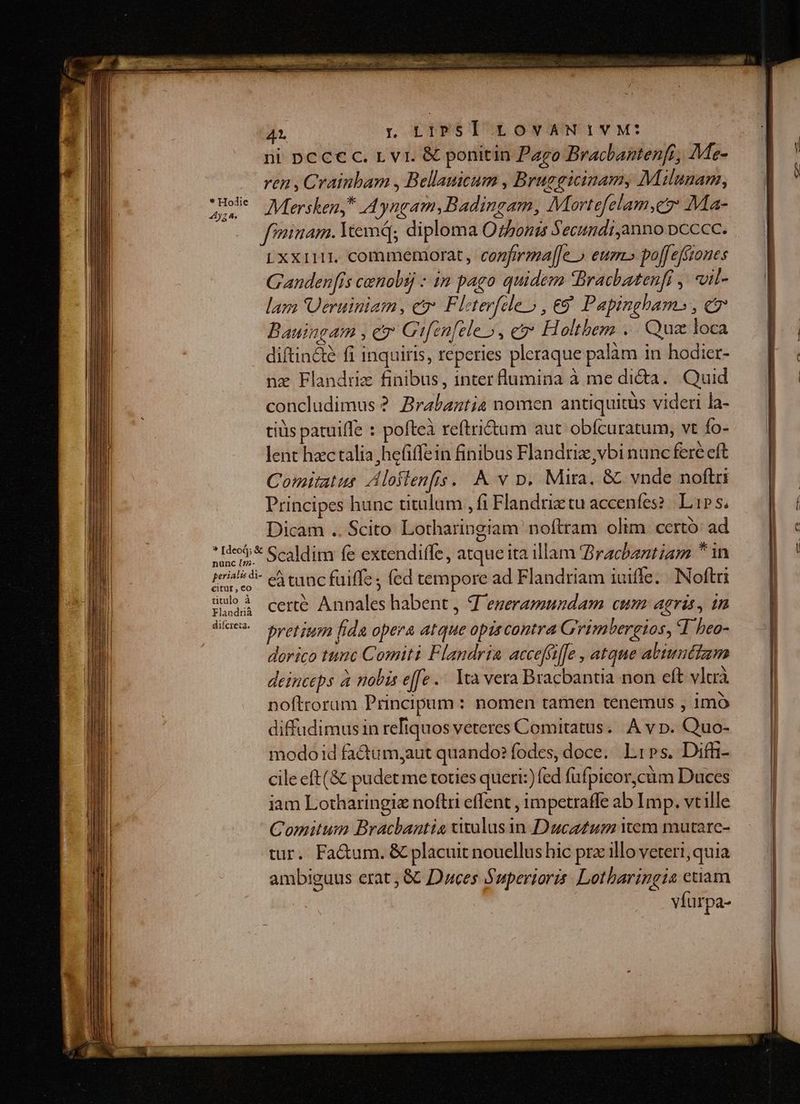 4t , LIPST LOVAN IVM: ni pc ccc. r vi. &amp; ponitin Pago Bracbantenfr, Me- ren , Crainbam , Bellanicum , Brugguinam, Milunam, urs Mersken, Ayngam,Badingam, Mortefelam,eo Ma- fininam. Wem; diploma O sonis Secundi,anno pcccc. Lxxilt1, commemorat, cozfmaga[[e » eurn po[[effzones Gandenfis conobáj : in pago quidem Bracbatenfi ,. uil- lara Ueruiniam, e Fleter[cle » , &amp;9 Papingham» , c7 Bauingam , cr Gifen[eleo, e H oltbem .. Quz loca diftin&amp;é fi inquiris, reperies pleraque palàm in hodier- nz Flandriz finibus, inter flumina à me di&amp;a. Quid concludimus ? Brabantia nomen antiquitus videri la- tiüs patuifle : pofteà reftritum aut obfcuratum, vt Ío- lent hzc talia; hefiffein finibus Flandriz,vbi nunc fere eft Comitatus Aloflenfis...&amp; v p. Mira. &amp; vnde noftri Principes hunc titulum , fi Flandrie tu accenfes?. Lip s; Dicam .. Scito Lotharingiam noftram olim. certó ad * «oj; Scaldim fe extendiffe, atque ita illam Bracbeztiam * in nunc [7;- prialsdi- eA tanc fuiffe; fed tempore ad Flandriam iuiffe.. Noftri citur, eo umo à certe Annales habent, d ezeramundam cum: agris, in Nec. pretium, fida opera atque opiscontra Grimbergios, T heo- dorico tuuc Comiti Flandria accefiffe , atque abtwnttzm deinceps à nobis effe... Yea vera Bracbantia non eft vlr. noftrorum Principum : nomen tamen tenemus , imó diffudimus in refiquos veteres Comitatus... A v p. Quo- modo id fa&amp;tumy;aut quando? fodes, doce. L1»s. Diffi- cile eft(&amp; pudet me toties queri:) fed füfpicor,càm Duces iam Lotharingie noftri effent , impetraffe ab Imp. vt ille Comitum Bracbantis xitulus in Ducz£us wem mutare- tur. Fa&amp;um. &amp; placuit nouellus hic prz illo veteri, quia ambiguus erat, &amp; Duces Superioris. Lotharingia ctiam | víurpa-