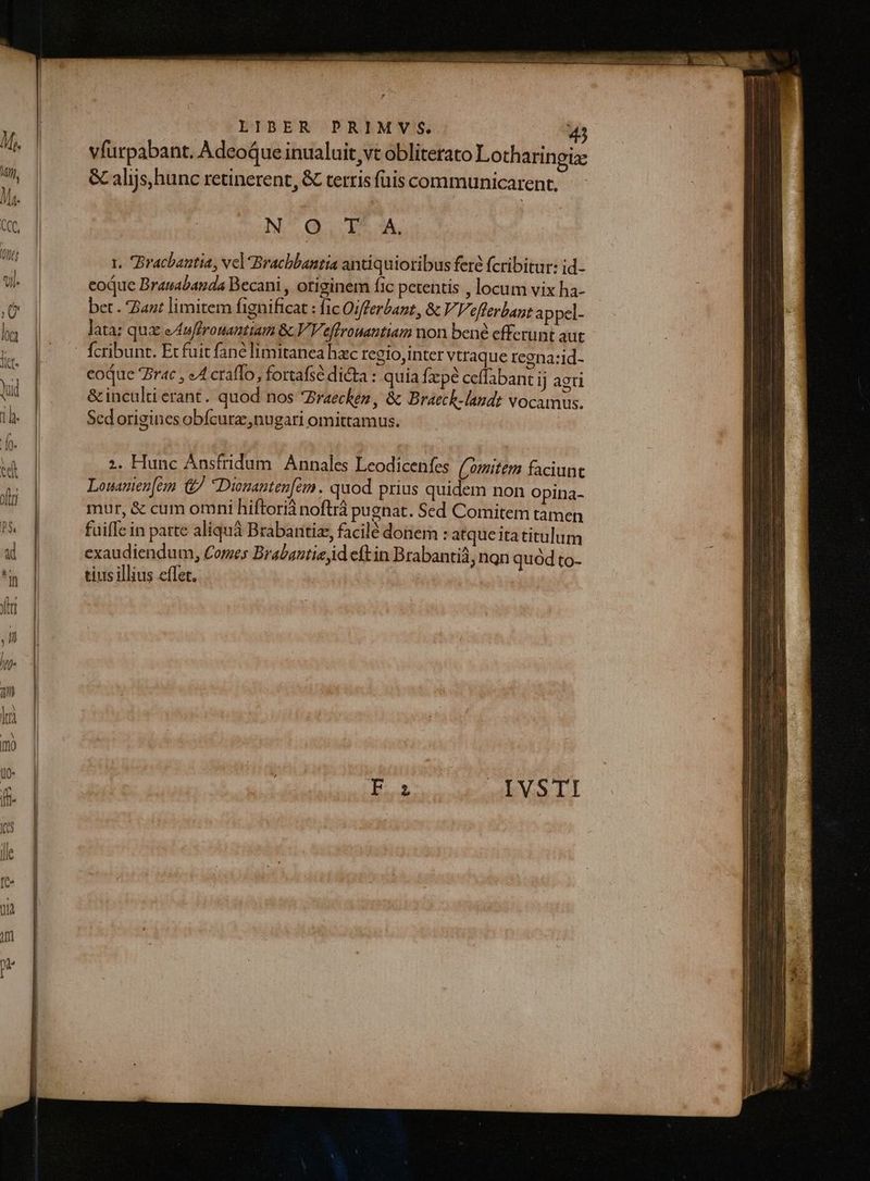 vfurpabant. Adeoque inualuit vt obliterato Lotharingia: &amp; alijs, hunc retinerent, &amp; terris fais communicarent, NO IIT 3A, t. Bracbantia, vel Bracbbantia antiquioribus ferc fcribitur: id- eoque Branabanda Becani , otiginem fic petentis , locum vix ha- bet . Zant limitem fignificat : fic Oifferbant, &amp; V, Veflerbant appel- lata; qua eAwffrouanttam &amp; V Veffrouantiam won bené efferunt aut fcribunt. Ec fuit fané limitanea hac regio,inter vtraque regna:id- eoque rac , eA craffo, fortafsé dicta : quia fzpé ceffabant ij agti &amp; inculti erant. quod nos Zraechez , &amp; Braech-laudt vocamus. Sed origines obfcura, nugari omittamus. ;. Hunc Ánsfridum Annales Leodicenfes (mitem faciunt Louanien[emm &amp;/ Dinanten[ém. quod prius quidem non Opina- mur, &amp; cum omni hiftori noftrá pugnat. Sed Comitem tamen fuifle in parte aliquá Brabaritiz, facilé donem : atqueitatitulum exaudiendum, Comes Brabantia id eftin Brabantid, nan quod to- tius illius effet. mma » hi |