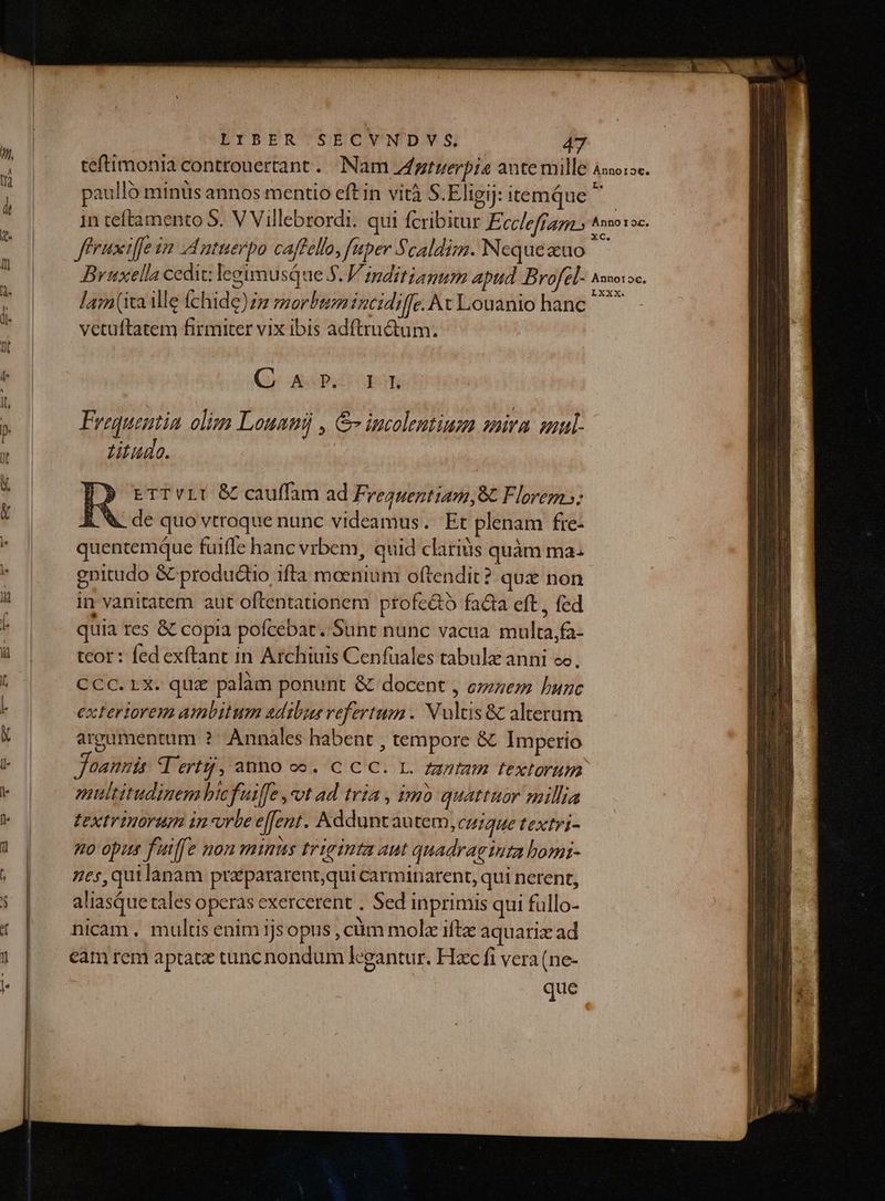 paulló minüs annos mentio eft in vità S.Eligij: temque  ffruxiffe im I ntuerpo caffello, aper Scaldim. Nequezuo 2 : ? : 7» P NO 3 LXX lam(ita ille fchide) m morbum incidiffe. At Louanio hanc vetuítatem firmiter vix ibis adftructum. (AMBOS Fregquentia olim Louauij , &amp;v incolentium mira. sul Zitudo. ETTvLI &amp; cauffam ad Frequentiam,8 Florem»: i &amp; de quo vtroque nunc videamus. Et plenam fre- quentemque fuiffe hanc vrbem, quid clarius quàm ma. enitudo G productio ifta moenium oftendit? qua non in vanitatem aut oftentationem profc&amp;t5 facta eft, fed quia res &amp; copia pofcebat. Sunt nunc vacua multa,fa- tcor: fed exftant in Archiuis Cenfuales tabulz anni ec. Ccc.rx. que palam ponunt &amp; docent , ce» bunc exteriorem ambitum adibus vefertum . Nultis &amp; alterum argumentum ?: Annales habent , tempore &amp; Imperio Joannis T ert, incid oo. CC he i vies FeXtorua nultitudinem bicfuiffe ot ad tria , imb quattuor millia textrinorum in-vrbe effent. Adduntautem, CU1QuUe textri- no opis fiiffe non mimis triginta aut quadraginta homi- nes,quilànam przpararent,qui carminarent, qui nerent, aliasque tales operas exercerent . Sed inprimis qui füllo- nicam. multis enim ijs opus , cüm molz ifte aquariz ad que