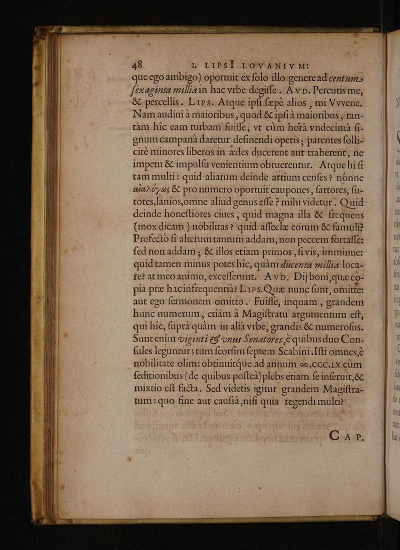 qüe ego ambigo) oportuit ex folo illo generead ceztazi: fexaginta millia hac vrbe degiffe . À v p. Percutis me, &amp; percellis .. L'1P s. Atque ipfi fxpe alios ; mi TAE Nam auditi à niaiotibus quod &amp; ipfia inaiaibis tan- tàm hic eam turbam fuiffe, vt cüm horà Vid aliti fi- gnum campana daretur defidéidi operis; parentes foll;- cité minores liberos in zedes ducerent aut traherent, ne impetu &amp; impulíu venientium obruerentur. Atque fü fi tam mulu: quid aliarum deinde artium cenfes? nónne tjà A606 6C pro numero oportuit cauponcs, fartores, fu- tores,lanios,omne aliud genus effe ? mihi videtur . Quid deinde honeftiores ciues , quid magna illa &amp; frc cquens (mox dicam ) nobilitas ? quid afleclz eorum &amp; famuli? Profe&amp;o fi alterum tantum addam, non peccem fortaffe: Íed non addam ; &amp; illos etiam primos , fivis, imminue: quid tamen minus potes hic, quàm dzcezzz millia loca- Ie? at meo animo, excefferunt... A vp. Dij boni,qua co- pia pra hacinfrequentià: Li»s. Qua nunc (urit; omitte: aut ego fermonem omitto . Fuifle, inquam , erandem bibis numerum , etiàm à Magiftratu argumentum eft, qui hic, fupra quàm in alià vrbe , grandis &amp; numerofus. Suntenim viginti e$ vns Senatores e quibus duo Con- fles leguntur; tum feorfim feptem Scabini.Ifti omnes;é nobilitate olim: obtinuitque ad annum ce.ccc.1x.cüm mixtio eít facta. Sed videtis 1 gitur grandem Magiftra- tum: quo fine aut caufsà nifi quia regendi mulu? C A ». Y