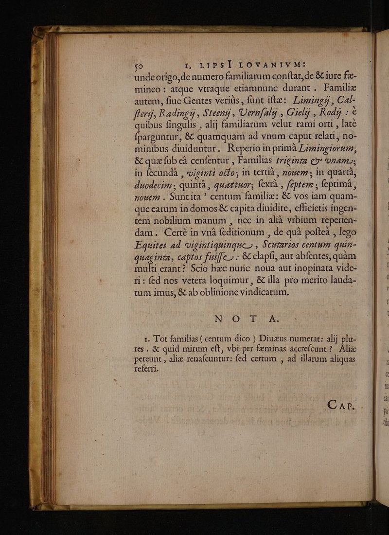 undeorigo,de numero familiarum conftat,de &amp; iure fz- mineo: atque vtraque etiamnunc durant . Famili . autem, fiue Gentes veriüs , funt ifte: Limingg , Cat- flerg, Radingsn , Steentj , Uernfalg , Gielij , Rod : - quibus fingulis , alij familiarum velut rami orti , late fparguntur, &amp; quamquam ad vnum caput relati, no- minibus diuiduntur. Reperio in primà Lz;ingtorum, &amp; quz füb eà cenfentur , Familias frigznzz e vnam in fecundà , viginti otfo; in terti , onem ; in quartà, duodecim ; quintà , quaztuor; fextà , feptem ; lepimà, nouem . Suncita ' centum familie: &amp; vos iam quam- que earum in domos &amp; capita diuidite, cfficietis ingen- tem nobilium manum , nec in alià vrbium reperien- dam. Certé in vnà feditionum , de quà poftea , lego Equites ad «vigintiquinque » , Scutarios centum quin- quaginta, captos fuiffe.» - &amp; elapfi, aut abfentes, quàm multi erant? Scio hac nunc noua aut inopinata vide- ri : fed nos vetera loquimur, &amp; illa pro merito lauda- tum imus, &amp; ab obliuione vindicatum. NO DIA: 1. Tot familias ( centum dico ) Diuzus numerat: alij plu- res . &amp; quid mirum eft, vbi per fzminas accrefcunt ?. Ali pereunt , alizc renafcuntur: fed. certum , ad illarum aliquas referri. C AT.