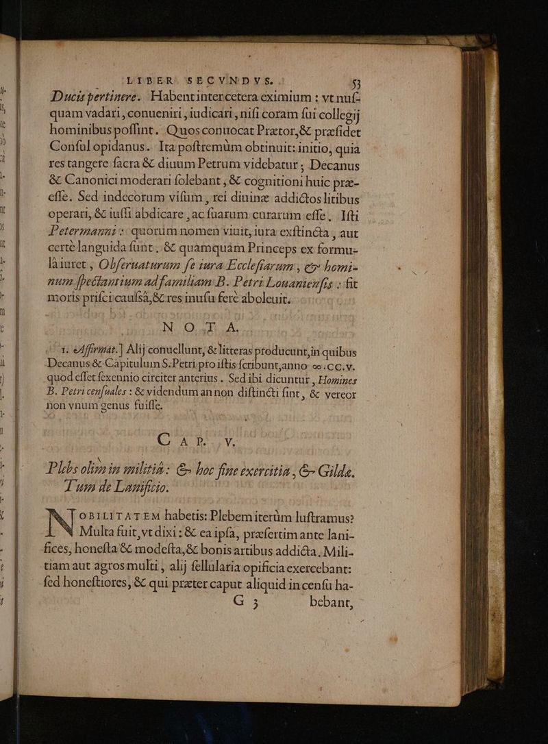 Duci pertinere. Habentintercetera eximium : vt nuf- quam vadari , conueniri , iudicari , nifi coram fui collegij hominibus poffint. Quos conuocat Prztor,&amp; prafidet Conful opidanus. Ita poftremüm obtinuit: initio, quia res tangere facra &amp; diuum Petrum videbatur ; Decanus &amp; Canonici moderan folebant , &amp; cognitioni huic prz- efle. Sed indecorum vifum , rei diuinz addictos litibus operari, &amp; iuf'i abdicare , ac fnarum curarum effe, fti Petermanni *: quorüim nomen viuit, lura exftincta , aut certe languida funt ..&amp; quamquám Princeps ex formu- làiuret , Obferuaturum fe tura Eccleftarum , e homi- num [pettanium ad familiam:B. Petri Louanienfis - fit moris prifcicaufsa,&amp; res inufu fere aboleuit. N O.,L.A. 1. eAfferimat.] Alij conuellunt, &amp; litteras ptoducunt,in quibus Decanus &amp; Capitulum S.Petri.pto iftis Ícribuntanno oo.CC.v. quod effet fcxennio circiter anterius . Sed ibi dicuntur , Homines B. Petri cen[uales : &amp; videndum an non diftin&amp;i fint, &amp; vereor non vnum genus fuiffe. Q AD. Vy Phibs oliza in militia: &amp; bor fime exercitia , &amp; Gilda. T uem de Lagificio. | [ OBILITAT EM habetis: Plebem iterüm luftramus: i N Multafuit,vtdixi: &amp; ea ipa, prefertimante lani- fices, honefta &amp; modefíta,&amp; bonis artibus addicta . Mili- tiam aut agros multi , al;j fellularia opificia exercebant: fed honeftiores, &amp; qui prxter caput aliquid in cenfü ha- ; - bebant,
