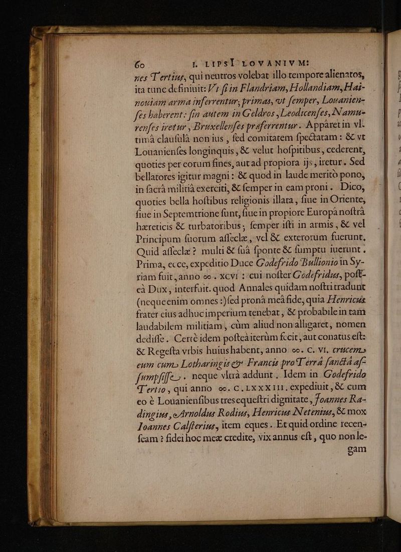 ita tunc definiuit: V7 ff im Flandriam, Hollandiam, Hai- pottam arma inferrentur, primas, vt femper, Lovanten- fés haberent: fin autem in Geldros ,Leodicenfes, Namu- venfes iretur , Bruxellenfes praferrentur . Apparet in vl- timá claufulà non ius , fed comitatem fpedatam : &amp; vt Louanienfes longinquis , &amp; velut hofpitibus , cederent, quoties per corum fines, aut ad propiora ijs, iretur. Sed bellatores igitur magni : &amp; quod in laude meritó pono, in facrá militià exerciti, &amp; femper in eam proni . Dico, quoties bella hoftibus religionis illata , fiue in Oriente, fine in Septemtrione fünt, fiuein propiore Europà noftrà hareticis &amp; turbatoribus ; femper ifti in armis , &amp; vel Principum fuorum affecle , vel &amp;. exterorum fuerunt, Quid affecle ? multi &amp; fà fponte &amp; fumptu uerunt , Prima, ecce, expeditio Duce C'odefrido Bullzonto n Sy- riam fuit, anno eo . Xcvi1 : cui nofter Codefridus, poft- cà Dux , interfuit. quod Annales quidam noftri tradunt (nequeenim omnes :)fed pronà meàáfide, quia Henricus frater cius adhucimperium tenebat , &amp; probabilein tam laudabilem militiam , càm aliud nonalligaret, nomen dediffe.. Certé idem pofteàiterum fccit , aut conatus eft: &amp; Regefta vrbis huius habent, anno. ce. C. v1. erzcezzs eum cum.» Lotharingis e Francis proT erra fandia a- fempfife- . neque vluà addunt , Idem in. Godefrido T'ertio, qui anno oc. C. LXXXIII. expediuit , &amp; cum eo € Louanienfibus tresequeftri diguitate , foamnes Ka- dingius , e Arnoldus Rodius, Henricus INetentur, 6C mox Ioannes Calflerius, vem eques . Et quid ordine recen- fcam ? fidei hoc mez credite, vix annus eft , quo nonle- cam