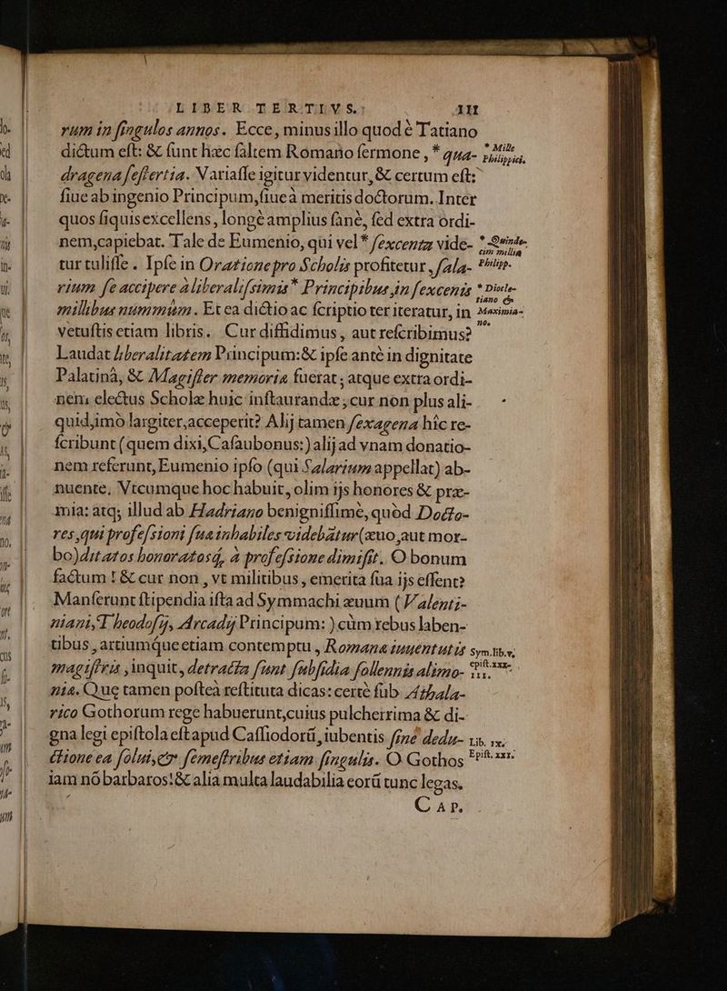 yum in fingulos annos. Ecce , minusillo quod é Tatiano dictum eft: & funt hzc faltem Romano fermone , * qua- dragena feftertia. Naviaffe igitur videntur, & certum eft: fiue abingenio Principum,fiuea meritis doctorum. Intet quos fiquisexcellens, longé amplius fané, fed extra ordi- nem,capiebat. Tale de Eumenio, qüi vel* /excezzz vide- 7:99» tur taliffe . Ipfe in Orzzicnepro Scholis profitetur , /ala-. tn rium fe accipere aliberali[ simis Principibus jn fexcenis * gine oillibus nummi . Ex ea ditio ac fcriptio ter iteratur, in. Mesimia- vetuftis etiam libris. Cur diffidimus, autrefcribimus? Laudat /beralitatem Prncipum:& ipfe anté in dignitate Palatinà, & Magiffer memoria fuerat ; atque extra ordi- nen; ele&us Scholz huic inftaurandzx ;cur non plusali- — - quid,imo largiter,acceperit? Alj tamen /2xagez híc re- fcribunt (quem dixi, Cafaubonus:)alijad vnam donatio- nem referunt, Eumenio ipfo (qui fzlarzu appellat) ab- nuente, Vtcumque hoc habuit, olim ijs honores & pra- mia: atq; illud ab Hadriaze benigniffime, quéd Dods- res qui profe[siont fuainbabiles videbatur(zuo aut mor- bo)ditatos bonaratasá, à profefstone dimifit. O bonum factum ! & cur non , vt militibus , emerita füa ijs effent? Manferunt ftipendia ifta ad Symmachi xuum ( a/ez;- niauT bheodof, Arcadi Principum: )cüm rebus laben- tibus , arnumqueectiam contem ptu, Komana tuuent ut Dt sys tiv; magtffri , quit, detracta fiot fubfidia follennis alimo- $7 714. Que tamen poftea reftituta dicas: certe füb. 474/;- rico Gothorum rege habuerunt,cuius pulcherrima & di- gna legi epiftola eftapud Caffiodort ,iubentis [me deda- vis. s. Cone ea foluiye femeflribus etiam fingulis. O. Gothos ^7 lam nó barbaros:& alia multa laudabilia eorü tunc legas. : C 4 r. * Mille Philippici,