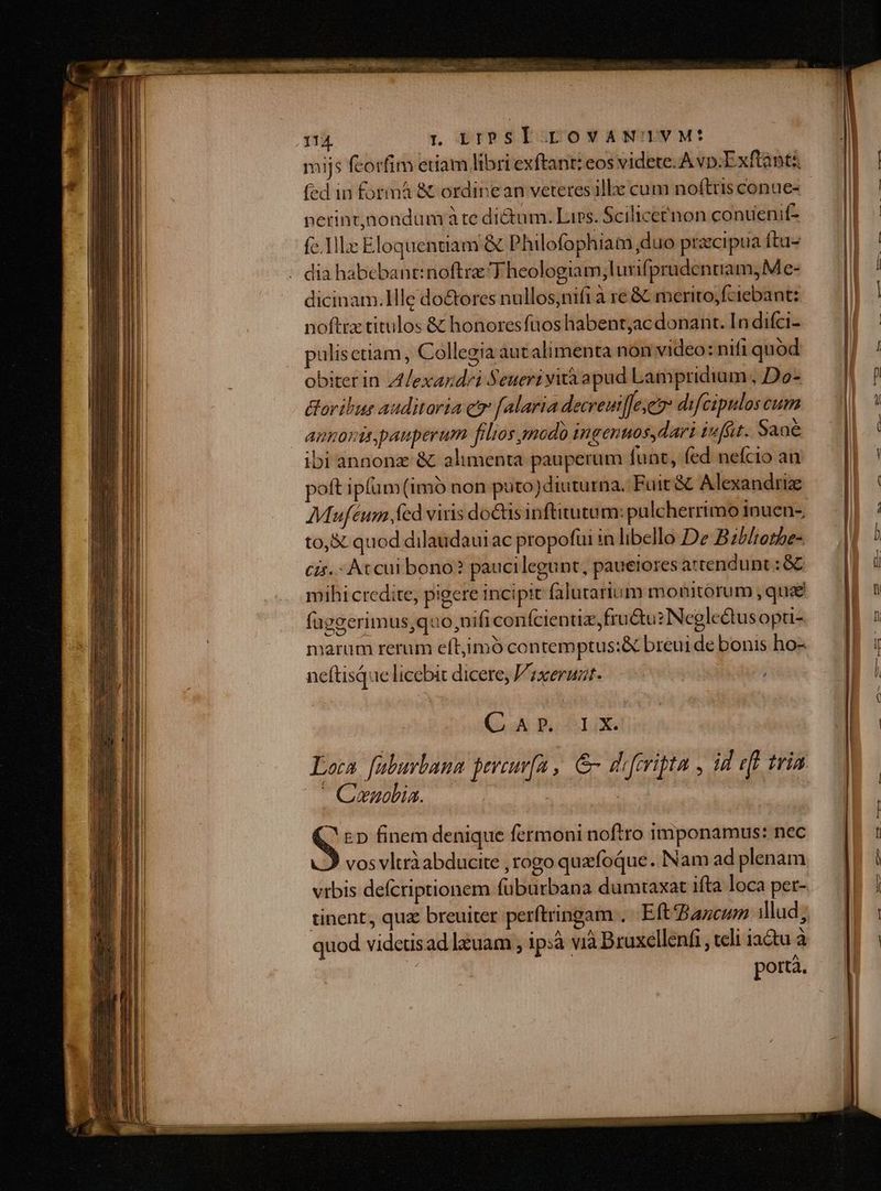 mijs fcorfim etiam libri exftant: eos videte. Avp;Exftànti fed in formá & ordinean veteres ille cum noftris conue- perint,jnondum à te dictum. Lirs. Scilicetnon contienif- fc.llz Eloquentiam & Philofophiam duo przcipua ftu- . dia habebantinoftre T heologiam;lurifprudentram, Me- dicinam.llle do&ores nullos;nifi a re & merito,fciebant: noftrx titulos & honores fuos habent;ac donant. In difci- pulisetiam, Collegia aut alimenta non video: nifi quod obiterin Alexazd/i Seueri yità apud Lampridium , Do- oribus auditaria qo [alaria decreuifeyeo difcipulos cum amoris pauperum filios modo ingenuos,dari iufüt. Sané ibi annonz & alimenta pauperum funt, fed nefcio an poft ipfüm (imó non puto)diuturna. Fuit & Alexandrie to,& quod dilaudauiac propofui in libello De Bzblietbe- cis. At cui bono? paucilegunt, paueiores attendunt : & mihi credite, pigere incipit falutarium monitorum , que fügeerimus,quo,nifi conífcientiz, fructu? Neglectus opu- neftisQue licebit dicere; Vzxeruat. i (50 0o lg. Loca. faburlana peveuvfa , &- diferipta , id eft tria ' Cenolia. S ED finem denique fermoni noftro imponamus: nec 2 vos vltràabducite , rogo quzfoque .. Nam ad plenam vrbis defcriptionem füburbana dumtaxat ifta loca pet- tinent, quz breuiter perftringam .. Eft Bazcmm illud, quod videtisad lxuam , ip:à vià Bruxellenfi , celi iactu à | portà.