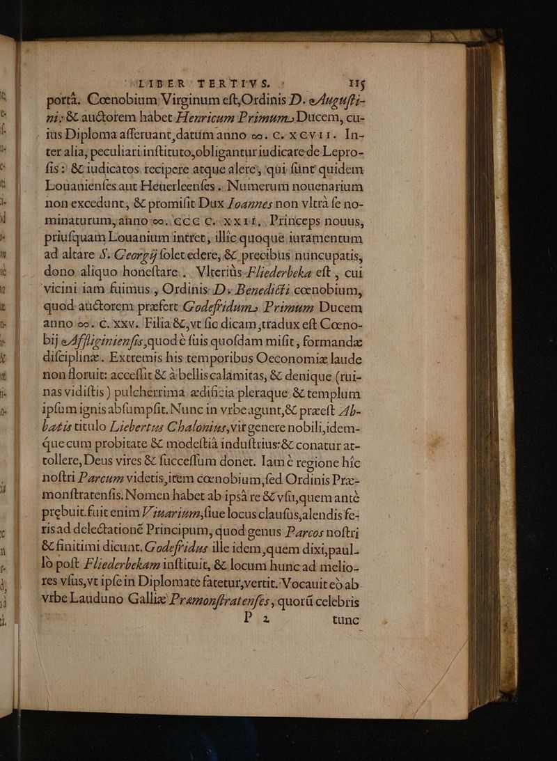 7 JDIBEROTERTIV S T portà. Coenobium Virginum eft Ordinis D. e/luguf';- 41i; & au&orem habet.Hezricum Primum. Ducem, cu- ter alia, peculiari inftitutoyobligantur iudicarede Lepro- fis : & iudicàtos recipere atque alere qii fünt quidem Louanieníes aut Heüerleeníes .. Numerum nouenarium non excedunt, & promi(it Dux 7047765 non vltrà fe no- minaturum;ahno-co..GCG C. Xx 1f, Princeps nouus, priufquam Louanium intret; illic quoque juramentum ad altare 5. C'eorg 7 folet edere, & precibus nuncupatis, dono aliquo honeftare.... Vlteriüs -F/iederbeka eft , cui vicini iam fuimus., Ordinis:JDs Beneditfi coenobium, quod- aü&torem praefert G'odefridum» Primum Ducem anno oo.:C. xxv. Filia &;vt fic dicam ;tradux eft Coeno- bij eAfWieinienfisquode fuis quofdam mifit, formanda difciplinz.. Exctemis his temporibus Oeconomiz laude non floruit: acceflit & à belliscalamitas, & denique (rui- nas vidiftis ) pulcherrima. edificia pleraque & templum ipfum ignisabfumpfit. Nunc in vrbeagunt,& praett 4/b- bazis utulo Lizebertzs Chaloninus,vit genere nobili,idem- que cum probitate & modefltià induftrius:& conatur at- tollere, Deus vires & fucceffum donet. Iamé regione híc noftri Parcuzz videtis,item coenobium, fed Ordinis Pra-- monftratenfis. Nomen habct ab ipsà re & vfi,quem anié prebuit. fuit enim Zz5arinimn;fiue locus claufüs,alendis fe- risad deledationé Principum, quod genus Parcos noftri lo poft F//ederbekam inftituit, &; locum hunc ad melio- res víus,vt ipfein Diplomate fatetur;vertit. Vocauit e ab vibe Lauduno Gallix Pramonffratenfts , quotü celebris 2 tunc Sine