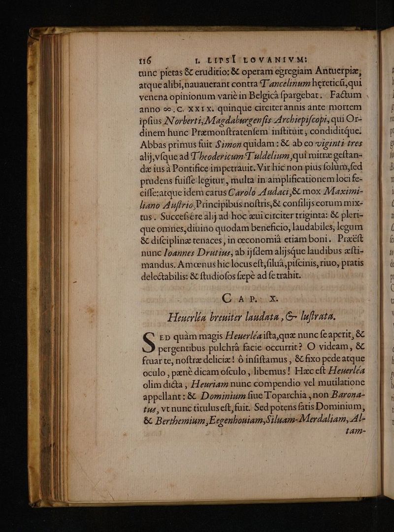 o ^ tL LiPsI EyovANIVM: tunc pietas &C eruditio: & operam egregiam Antuerpiz; anno oo. C. XXIX. quinque circiterannis ante mortem ipfius N'orbertiMagdalurgenfis Arcbiepifcopi, qui Or- dinem hunc Premonftratenfem inftituit ; condiditque. Abbas primus fuit $7702 quidam: &C ab eo viginti tres alij,v(que ad T beodericum T uldelium qui mitra geítan- da iusà Pontifice impetrauit. Vir hic non pius folum,fed pradens füiffe-legitur , malta in'amplificationem locife- ciffe:zatqueidem carus Carolo 44 udaci ,& mox Maxtmi- liano Auffrio; P tincipibus noftris,& confilijseorum mix- tus. Succefsére alij ad hoc zui circiter triginta: & pleri- que omnes,diüino quodam beneficio, laudabiles; legum & difcipline tenaces , in oeconomià etiam boni. Praéft nunc Joapnes Drutius, ab ijífdem alijsque laudibus zfti- mandus. Amoenus hic locus eft;filuà,pifcinis, riuo, pratis delectabilis: & ftudiofos fzepe ad fe trahit. (o oArEao X. Heuerlín breuiter laudata , &« lufmata. S ED quàm magis Hegerléaifta,quz nunc feaperit, Gc pergentibus pulchrà facie occurrit? O videam, & fcuar te, noftra deliciz:! ó infiftamus , & fixo pede atque oculo , pene dicam ofculo , libemus! Hzc eft Heuerléa olim di&a , Heuriam nunc compendio vel mutilatione appellant : &. Dominum fiue Toparchia ,non Barona- tur , vc nunc tituluseft;fuit. Sed potens fatis Dominium; & Berthemium Eegenboniam,Siluam- Merdaliam,.Al- (A4Z-
