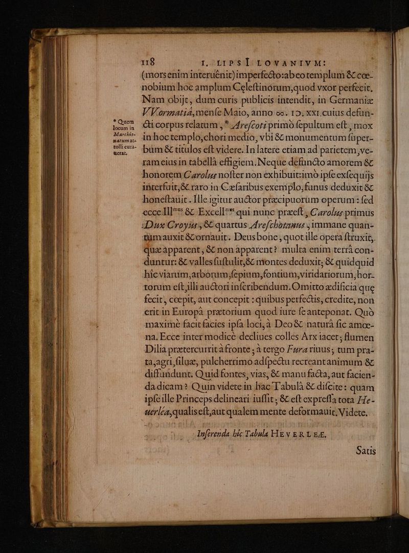 * Quem locum in Marchis- AH at« tolli cura- uerat, 118 I LIPSII. tOvANIVM: (morsenim interuénit)imperfe&amp;to:abeo templum SC coe- Nam obijt, dum curis publicis intendit, in Germaniz VVormatia,meníe Maio, anno ee. 152; xxr.cutus defün- ci corpus relatum , * 44refcori primó fepultum eft , mox inhoctemplo, vs medio , bi &amp; monumentum füper- büm&amp; titulos eft videre. In dotes etiam ad parietem ,ve- rameius in tabellà effigiem.Neque defuncto amorem &amp; interfuit,&amp; raro in Czfaribusexem plo,funus deduxit &amp; honeftauit. Ille igitur au&amp;or precipuorüm operum: fed ecce. Ill &amp;c Excell?* qui nunc przeft , Caro/z; primus tümoauxit &amp;Cornauit; Deusbone , quotille opera ftruxit,. quz apparent, &amp; non apparent? multa enim terrà con- duntur: &amp; valles fuftulit&amp; ntontes deduxit; &amp; quidquid hícviarum,arborum;fepium;fontium,viridariorum,hor. torum eftjlli auri infcribendum.O mitto zdificia que fecit, coepit, aut concepit : quibus perfectis, credite, non erit in Europà pratorium quod iure [c anteponat. Quó maxime facitfacies ipfa loci,à Deo&amp; naturà fic amoc- na. Ecce inter modice decliues colles Arx iacet; flumen Dilia prztercurrit àfronte ; à tergo Fura rius; tum pra- ta,agri file, pulcherrimo. adípc&amp;tu rceitantandidite &amp; ds Dwchenti Q uid fontes, vias, &amp; manu fa&amp;ta, aut facien- da dicam? Quin videte in hac T'abulà &amp; difcite: quam ipfe ille Princeps delineari iuffit ; &amp; eft expreffa tota He- abiens eft,autqualem mente deformauir . Videte. La di bic Tabula HEvVERL EE. Saus