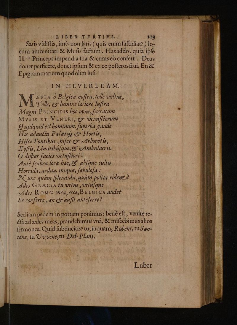 EDPESENIJOERTIMS, 119 Saris vidiftis imo non fatis ( quis enim faftidiat? ) lo- cum àmoenitrati &amp; Mufis faüum. Hasaddo, quia ipfe ]l]** Princeps impendia fua &amp; curas eó confert... Deus donet perficere, donet ipfum &amp; ex co pofleros frui, En &amp; Epigrammatum quod olim lufi IN HEVERIEEAM. [ £STA 0 Belgica noflra, tolle «ultus , / lh Tolle, eo lumine latiore lufira Magni P RiN c1P18 boc opus, [acratum Mvsis ET VENERI, e venufHorum Q «idquid eft hominum. [uperba gaude His adautia Palatus cv Hortis, Hifce Fontibus ,bifce e eArboret is, AXyflis, Limitibufque,E9 eAmbulacris. O dilpar facies *vetu[Hori * dnté [cabra loca bac, €9' abfque cultu Horrida, ardua, iniqua, fabulofa : AX unc quàm [Hendida,quam polita rident. Ades G R &amp;CYA fu vetus ,vetuíque edes RoMa: zea,ecce, BELGICA audez e conferre ,an er aufit anteferre: Sed iam pedem in portam ponimus: bené eft , venite re- &amp;à ad des meas, prandebimus vnà, &amp; mifcebimusalios fcrmones. Quid fübducius? tu, inquam, Rafezi, tu $az- tene , tu Uvvene,tu- Del- Plani. Lubet