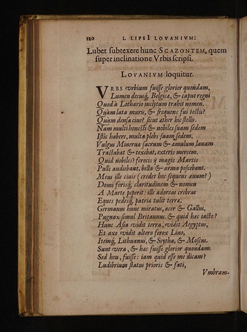 3 i29 TUN | SrÀ a c Em 120 L LIPSI LOVANIVM: Lubet fübtexerehunc ScAzoNTEM,quem | fuper inclinatione V rbis fcripfi. 3 LovaANIvM loquitur. V n Bs curbium fuiffe elorior quondam, Lumen decusi, Belgica, &amp; caput vegni uod à Lothario inclytum trahit nomen. ; Quin lata inuris, &amp; frequens fui tetti? Quinam den[a ciue? ficut athev bic flellas. Num multi boni &amp; mobiles (uum [edem Ifli habere, multa plebs funem, fidem. Vulgus Minerua (acrum &amp;- amulum lanam Trasiabat Gv texebat, exteris smevcem. Quid nobiles? ferocis ij magis Martis Pulli audiebant, bella &amp; avmnm pofcebant. - Maus ille ciuis (credet hoc fequens auum? ) Doi forisó, clavitudinem &amp;- nomen | A Marte peperit : ille adore evebras Eques in patria tulit terra. Geranauus hunc smiratus,actr &amp; Gallus, Pugnax fimul Britannus. &amp; quid hac iaiío? Hunc Afin cuidit terra ,cvidit Aegyptus, Et axe cidit altero fzrox. Liuo, Itéiná, Lithuanus, &amp;- Seytha, &amp; Mofc. Sunt cutra , bar fuiffe glorior quondam Sed heu , fuif : iam quid effe ame dicam? Ludibriusn [flatus prioris &amp; fati, Veairam-