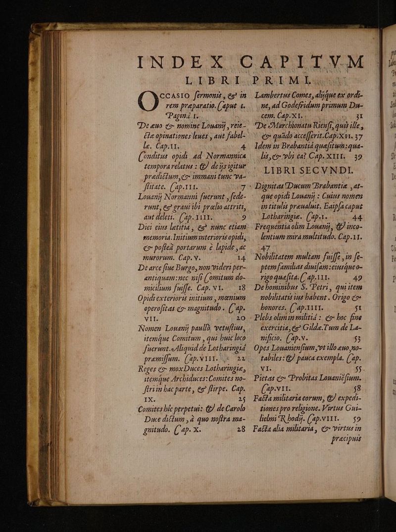 rem preparati. (aput [. le. Cap.i1. 4 ((onditus opidi ad. Normannica temporarelatus : &amp; deisigitur pradiétum,e2- immam tunc va- Jüitate.. (Lap.1i1. Louanij Normauni fuerunt , fede- vunt, eg graui ibi prato aitritt, autdelen. (ap.YiYY. 9 e» po[fieà portarum &amp; lapide , ac murorum. Cap.v. I4. De arce [iue Burgo, non videri per- antiquam nec uit (/onitum do- yucilium fuiffe. Cap. NY..— 18 Opidt exterioris initium , memum operofitas c9 maguitudo .. (ap. VII. 20 Nomen Louanij paullà, vetufduut, fuerunt. Aliquid de Lotbaringiá premiffunm. ('ap.N131. ,*. 22 Reges ev- mox Duces Lotharingie, itemque Arcbiduces: Comites no- firi im bac parte , ee? fhrpe. Cap. IX. 2$ Contes bíc perpetui: &amp;. de Carolo Due diftum ,à quo uofira ma- guitudo. (4 X. 28 ne, ad Godefridum primum Du- Cem. Cap.X 1. . SE De Marchionata Rien[t, quis ille , ee quádo acce[[erit.Cap:xvi. 37 Idem in Brabantiá quefitum:qua- lit, co: vbi ea? Cap. XIII. — 39 LIBRI SECVNDI. que opidi Louanij : Cuius nomen i titulis pranalut, Eatpfa caput Lotbaringie. ((ap.1. 44. Frequeutia olm Louanij, &amp; iuco- lentium mira multitudo, Cap.11. 47 Nolilitatem multam fuiffe , in [e- ptem familias dui[am:einsQue o- rigo que [ita. (ap.A11. 49 De bomimbus S. Petri, qui item gobilitatis ius babent . Origo c7 bonores. (/'ap.1ir1. $1 Plebs olimin militid :. eo» boc. fine exercitia, eg? Gilde.Tum de La- vificio, ('ap.v. $3 Opes Louanien[rum ,vt illo euo,mo- tabiles: &amp; pauca exempla. (ap. VI. (Ap-v11. $8 Facta militaria eorum, &amp; expedi- tiones pro religione. Virtus Gui- lielmi *R bod. ('ap.v1131..— $9 Fata alia militaria , e2» virtus in precipua r4 iun