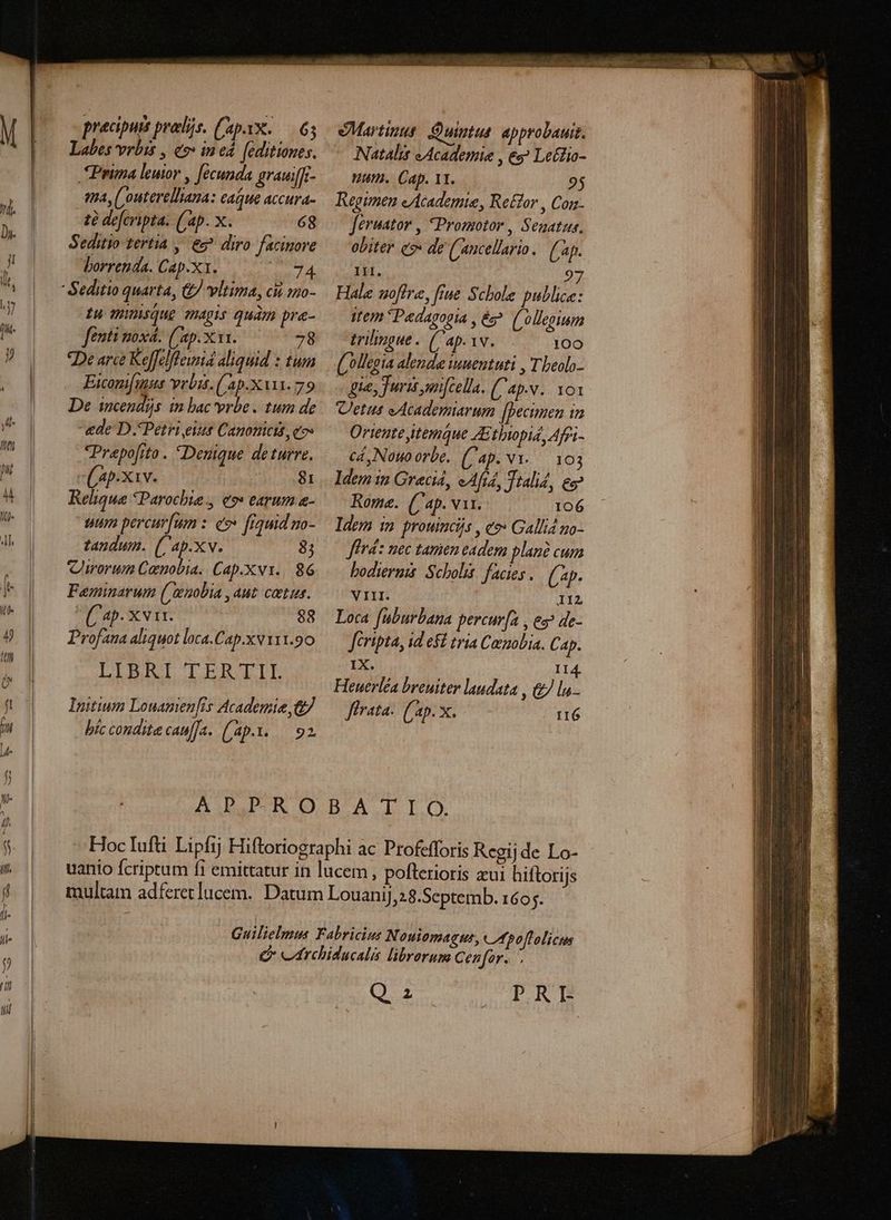 pracipurs prolis. ('apX..—. 65 Labes vrbis , eo» ined. [editiones Prima leuior , fecunda grauiffi- tta, ('outerelliama: eaque accura- tà defcripta. (ap. x. 68 Seditio tertia , e diro facinore Lorrenda. Cap.x1. teris i £u Wunsque magis quam pre- fentit nox. ('ap.x 1. 78 De arce Keffelflewid aliquid : tum Eiconi[mus vvbis.('ap.x vit. 79 De incendijs in bac vrbe . tum de «de: D Petri eiut Canonicis eos Prepofito . Denique deturre. c ap.xav. 81 Reliqua Parochia, e9» earum &amp;- uum percur[um : eo frquid zo- tandum. (/'ap.xv. 8; Cworum Cenobia. Cap.Xv1.. 86 Feminarum ( euobia , aut. cetus. C^. XVII. 88 Profana aliquot loca.Cap.xv 111.90 LLBBRI LERTIL Initium Louanen[is Academie,&amp; bíc condit cauf]a. (ap. L.92 Martinus: Quintus. approbauit. Natalis «Academiae , eg? Le&amp;lio- Wu. Cap. 11. | 95 Regimen eAcademte, Re£for , Corz- feruator , Promotor, Seaatus. obiter co: de ('aucellario. (ap. 1i. 97 Hale uoffre, fiue Schole publice: ttem Padagopia , ép. ('ollegium trilingue. (ap.iv. 100 olleeia alende iuuentuti , Tbeolo- «qua, Juris mi[Gella. (Cap.v.. Yos Vetus eAcademiarum [Decunen in Ortente itemque Ztbiopid, Afri cá, Nouo orbe. ('ap.N1-.— 103 ldem $2 Grecid, eAfi4, Ttalid, ec? Rome. (ap. vat. 106 Idem im prouincijs , eo» Gallid mo- Jérd: nec tamen eadem plan cum bodiermis: Scholis: facies . (ap- VIII. IIZ Loca. fuburbana percur[a , ez? de- feripta, id el tria Canobia. Cap. 1X. I Heuerléa breuiter laudata , &amp; lu firata. (ap. x. I16