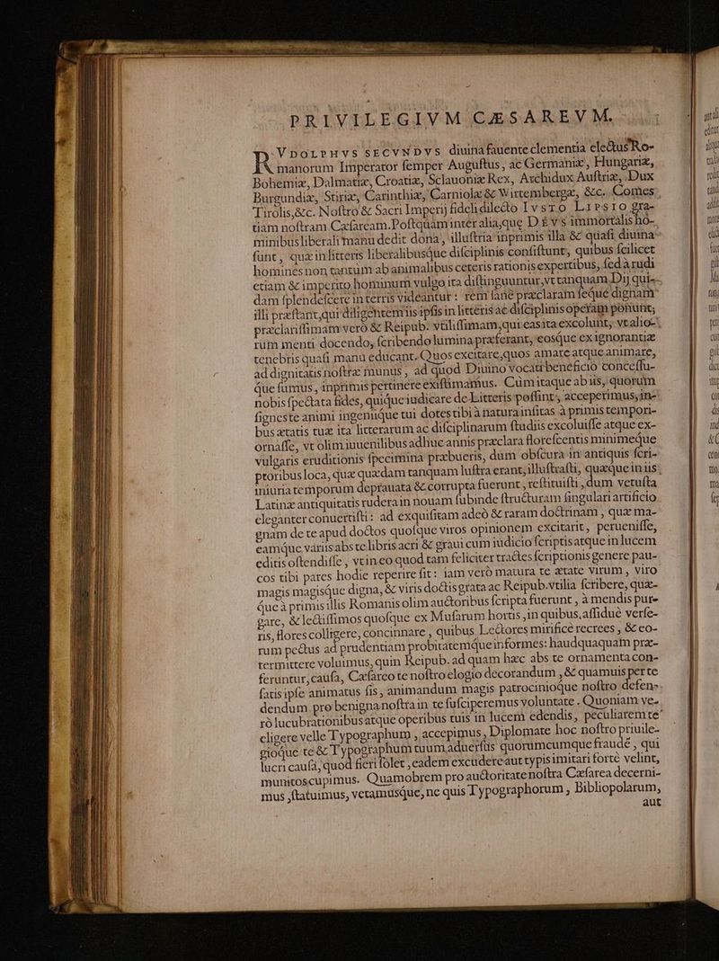 PRIVILEGIVM CAESAREVM.- R VporbruvssrcvWDvs diunafauenteclementia cle&amp;usRo- manorum Imperator femper Auguftus, ac Germanix , Hungariz, Bohemiz, Dalmatiz, Croatiz, Sclauonix Rex, Axchidux Auftriz, Dux Burgundiz, Stiriz, Carinthiz, Carniolz &amp; Wirtemberga, &amp;c. Comes Tirolis,&amp;c. Noftro &amp; Sacri Impernj fidchidiledo Ivsro Lirsrio gra- tiam noftram Cafaream.Poftquáminter aliaque D É v s TRANS minibus liberali manu dedit dona , illuftria inprimis illa &amp; quafi diuina: funt, quxinlitteris liberalibusQue difciplinis confiftunt, quibus fcilicet hominesnon tantum ab animalibus ceteris rationis expertibus, fedàrudi dam fplendefcere in terris videantur : rem fané praclaram feque dignam illi przftancqui diligentem is ipfisin litteris ae difaplinisoperam ponunt; tüm menti docendo, fcribendo lumina praferant, eosque ex1gnorantiae tenebris quati manu educant. Quos excitare,quos amare atque animare, ad dignitatis noftra: munus , ad quod Diuino voca beneficio conceffu- que fümus , inprimis pertinere exifümamus. Cümitaque abiis, quorum nobis fpectata fides, quique iudicare de Litteris poffint, acceperimus;1n- fieneste animi ingenuQue tui dotes tibi à natura infitas à primis tempori- bus tatis tux ita litterarum ac difciplinarum ftudiis excoluiffe atque ex- ornáffe, vt olim iuuenilibus adhuc annis praclara florefcentis minimeque vulgaris eruditionis fpecimina przbueris, dum obfcura in antiquis fcri- iniuria temporum deprauata &amp; corrupta fuerunt , reftituifti , dum vetufta Latinz antiquitatis ruderain nouam (übinde ftru&amp;uram fingulartartificio eleganter conuerüft: ad exquifitam adeó &amp; raram do&amp;trinam , qux ma- gnam de te apud doctos quofque viros opinionem excitarit , perueniffe, eamque variis abs te libris acri &amp; graui cum iudicio fcriptisatque in lucem cditisoftendiffe , vtineo quod tam feliciter tractes Ícriptionis genere pau- cos tibi pares hodie reperire fit: lam veró matura te atate Virum , Viro magis magisQuc digna, &amp; viris do&amp;tisgrata ac Reipub.vtilia fcribere, que- Queà primis illis Romanis olim au&amp;oribus fcripta fuerunt , à mendis pur- gare, &amp; le&amp;iffimos quofque ex Mufarum horus in quibus.affidué verfe- ris, lorescolligere, concinnare , quibus Ledores mirificé recrees , &amp; co- rum pectus ad prudentiam probitatemque informes: haudquaquam prz- termittere voluumus, quin Reipub. ad quam hzc abs te ornamenta con- feruntur, caufa, Cafarco te noftro elogio decorandum , &amp; quamuis per te fatisipfe animatus fis; animandum magis patrocinioque noftro defen- dendum. pre benigna noftrain te fufciperemus voluntate . Quoniam ve. cligere velle Typographum , accepimus , Diplomate hoc noftro priuile- gioque te &amp; Ty ographum tuumaduerfüs quorumcumque fraudé qui lucri caufá, quod fiert folet ,cadem excudereaut typis imitari forté velint, munitoscupimus. Quamobrem pro auctoritate noftra Czrfarea decerni- mus jftatuimus, veramusqQuc, nc quis Typographorum , Bibliopolarum, aut