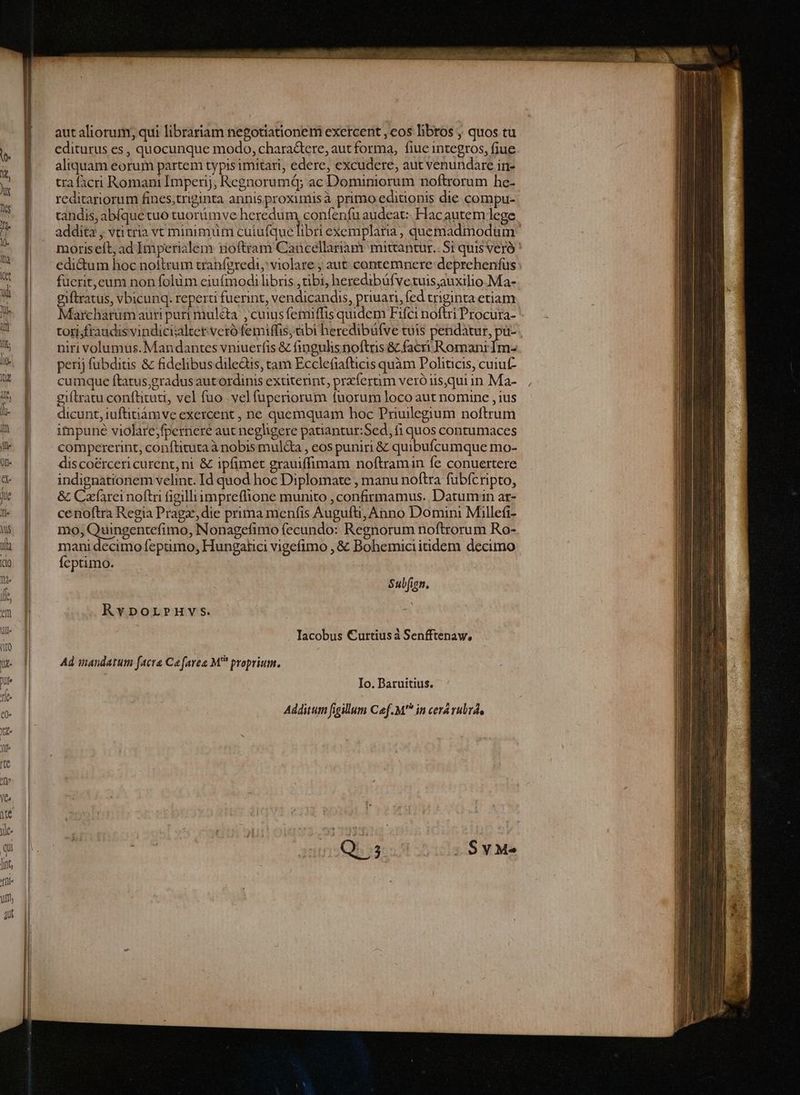 LIN dn Cx ijo Mt adt 7 Uo i Fa trt rt nane NIE n C p? | autaliorum; qui librariam negotiationem exercent , cos libros ; quos tu - editurus es , quocunque modo, chara&tere, autforma, fiue integros, fiue &; | aliquam eorum partem typis imitari, edere, excudere, aut venundare in- ki 1 tra facri Romani Imperij, Regnorumqy ac Dominiorum noftrorum he- E reditariorum fines,triginta annisproximisà primo editionis die compu- ol candis, abíquetuo tuorümve beredhim condenin audeat: Hacautem lege * [| - addita, vtitria vt minimüm cuiufque libri exemplaria, quemadmodum M. | moriseít,ad Imperialem rioftram Cancellariam mittantur.. Si quis veró [^ edi&um hoc nottrum tranferedi, violare ; aut contemnere: deprehenfus : DD -—füerit,eum non folüm eiufmodi libris tibi, heredibáfvetuisauxilio.Ma- u | |. giftratus, vbicunq. reperti fuerint, vendicandis, priuari, fed triginta etiam 7. | Marcharumauripuri mulcta ,cuiusfemiffis quidem Fifci noftri Procura- Ü JN - topsfraudisvindicialtet veró femiffis, tibi heredibüfve tuis pendatur, pu- . 5 EF — nirivolumus.Mandantes vniuerfis & fingulis noftris & facri Romani fi !^ | perijfubditis & fidelibus diledtis, tam Ecclefiafticis quàm Politicis, cuiut- UR | | cumque ftatus,gradus aut ordinis extiterint, przfertim veró iis,qui in Ma- J | gitratuconftitutt, vel fuo .velfuperiorum fuorum loco aut nomine , ius '- & — dicunt, iuftinámveexercent , ne quemquam hoc Priullegium noftrum | 1| impune violarejfpernere aut neghgere patiantur:Sed, fi quos contumaces l* | ^ compererint, conftitutaà nobis mul&a , eos puniri & quibufcumque mo- («| discoércericurent,ni & ipfimet grauiffimam noftramin fe conuertere * | . indignationem velint. Id quod hoc Diplomate , manu noftra fubícripto, j& | ^ & Cafarernoftri figilliimpreflione munito , confirmamus. Datumiun ar- !^ | cenoftra Regia Pragz, die prima menfis Augufti; Anno Domini Millefi- 5 | —mo,Quingentefimo, Nonagefimo fecundo: Regnorum noftrorum Ro- i| | ^ manidecimofeptimo, Hungatici vigefimo , & Bohemiciitidem decimo d» | feptimo. z Sub[ign, f m nh RvporrHvs. ^ Iacobus Curtiusà Senfftenaw, wu. | Ad inandatum facra Ca favea M proprium. i Io. Baruitius. Additum figillum Cef. M in cerá rubr,