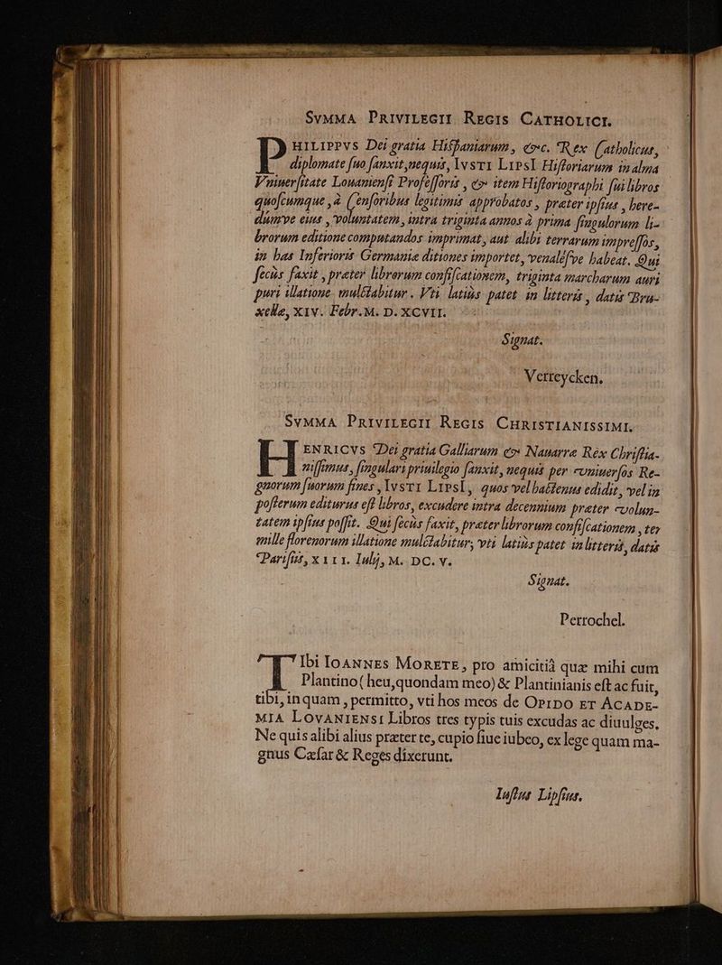 SvMMA PRiviLEGII Recis CarHOLICI. j HiLiPPVS Dei gratia Hiffaniarwm , coc. *Rex (atbolicur, D. fno fanxit nequis, Is Lips Hifforiarum inalma | Vuer[itate Louamen[i Profe[]oris , e»: item Hifforiographi fui libros quojcumque , à Aes legitimus. approbatos , preter ipfius , beve- | dumve eunt , voluntatem , intra triginta AWUOS à prima fraoulorum L- brorum editione computandos imprimat, aut. alibi terrarum ipveffos, ip bas luferiorit Germauie ditiones sgmiportet, 'veualefve babeat. Oui fecis. faxit , prater librorum confifcationem, triginta marcharum auri puri ilatioue- mul&amp;tabitur . Vti. latis putet. in litteris , datis Bra- xele, X1v. Febr. M. D. XCVII. $ gnat. Vetteycken. 2 di: SvMMA PnriviLEGII RrciS CHRISTIANISSIMI. I ENRICVS ^Det gratia Galliarum eo» Nauarre Réx Chriflia- milfemus , fingulara priuilegio [auxit, nequis per cuniuer[os Re- guovum [uorum fies ,YvsvY LiPsl, quosvel babtenus edidit, vel ia fofferum editurus efl libros, excudere intra decenmium preter cvolun- zatem ipfius po[frt. Qui facis faxit, prater brorum confilcationem , te mille florenorum illatione mulédabitur, vti latins patet ia lrterst, datis Parifitt, x V1 1. Inl], M. DC. v. $ iuat. Perrochel. Ibi Io4NNEs MORETE, pro amicitià quz mihi cum i Plantino( heu,quondam meo) &amp; Plantinianis eft ac fuit, tibi, inquam , permitto, vti hos meos de Oprpo er ACADE- MIA LovANiENsi Libros tres typis tuis excudas ac diuulges, Ne quis alibi alius prater te, cupio fiue iubeo, ex lege quam ma- gnus Cafar &amp; Reges dixerunt. luft Lipfier.
