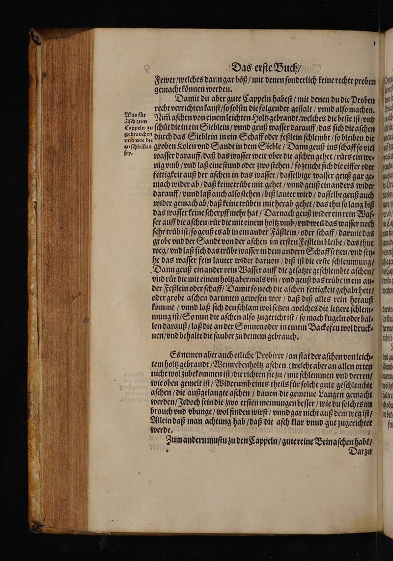 Was fuͤr Aſch zum Das erſte Buch / | gemacht koͤnnen werden. Damit du aber gute Cappeln habeſt / mit denen du die Proben recht verrichten kanſt / ſo ſolſtu die folgender geſtalt / vnnd alſo machen. Ram aſchen von einem leichten Holtzgebrandt / welches die beſte iſt / vnd fettigkeit auß der aſchen in das waſſer / daſſelbige waſſer geuß gar ge⸗ mach wider ab / daß keinetruͤbe mit gehet / vnnd geuß einanders wider darauff / vnnd laß auch alſoſtehen / biß lauter wird / daſſelbe geuß auch wider gemach ab / daß keine truͤben mit herab gehet / das thu ſo lang biß das waſſer keine ſcherpff mehr hat / Darnach geuß wider ein rein Waſ⸗ fer auff die aſchen / ruͤr die mit einem holtz vmb / vnd weil das waſſer noch ſehr truͤb iſt / ſo geuß es ab in einander Faͤßlein / oder ſchaff / darmit das grobe vnd der Sandt von der aſchen im erſten Feßlein bleibe / das thue weg / vnd laß ſich das truͤbe waſſer in dem andern Schaffſetzen / vnd ſey⸗ he das waſſer fein lauter wider daruon / diß iſt die erſte ſchlemmung / Dann geuß einander rein Waſſer auff die geſatzte geſchlembte aſchen / vnd ruͤr die mit einem holtzabermals vm̃ / vnd geuß das truͤbe in ein ans der Feßlein oder ſchaff / Damit ſo noch die aſchen fettigkeit gehabt hett / komme / vnnd laß ſich den ſchlam wol ſetzen / welches die letzere ſchlem⸗ mung iſt / So nun die aſchen alſo zugericht iſt / ſo mach kugelnoder bal⸗ len darauß / laß die an der Sonnen oder in einem Backofen wol druck⸗ nen / vnd behalte die ſauber zu deinem gebrauch. Es nemen aber auch etliche Probirer / an ſtat der aſchen vonleich⸗ tem holtz gebrandt / Weinrebenholtz aſchen (welche aber an allen orten nicht wol zubekommen iſt) die richten ſie zu / mit ſchlemmen vnd derren / werden / Jedoch ſein die zwo erſten meinungen beſſer / wie du ſolches im werde. j Zum andern muſtu zu den Cappeln / gute reine Bein aſchen habẽ / e Mi nn N gi ui 1 sl kat Id mi am Sen ech) Ma f nd eat Age la ti mern dlloh kla ont fte * iu Ken hart