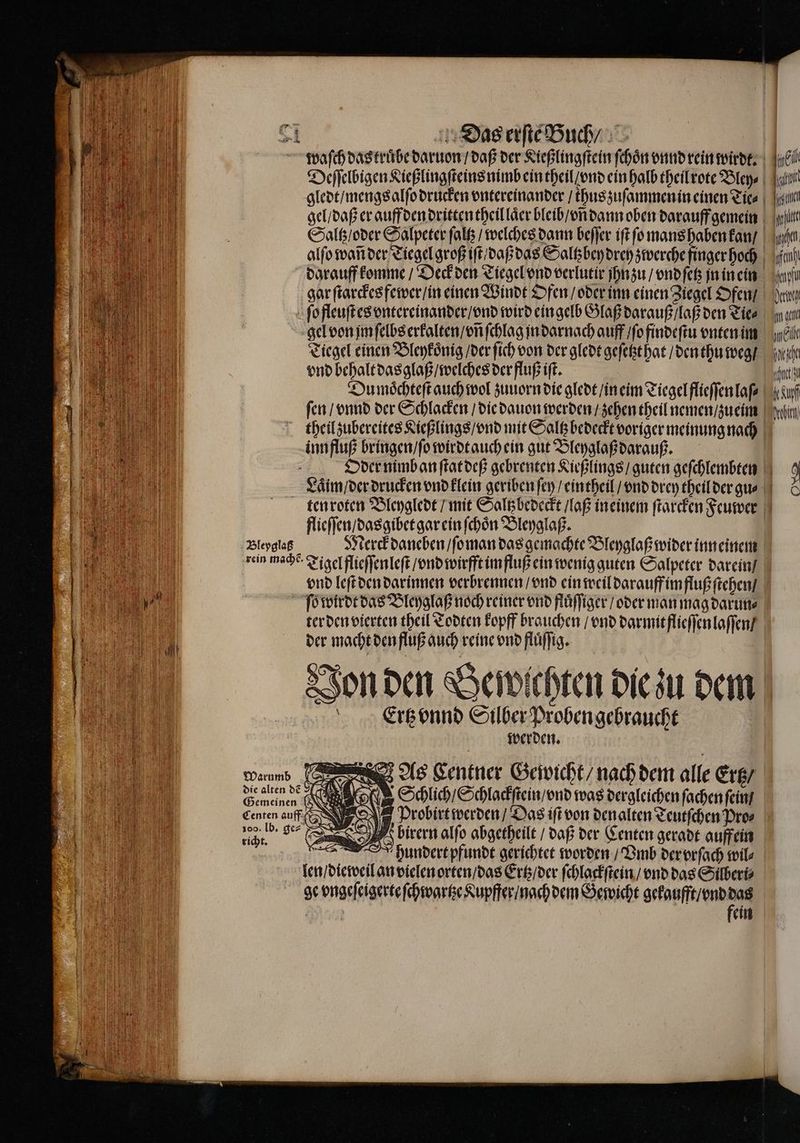 waſch das truͤbe daruon / daß der Kießlingſtein ſchoͤn vnnd rein wirdt. | 0 Deſſelbigen Ließlingſteins nimb ein theil / ond ein halb theil rote Bley⸗ l gledt / mengs alſo drucken vntereinander / thus zuſammen in einen Tie⸗ al gel / daß er auff den dritten theil laͤer bleib / vñ dann oben darauff gemein li Saltz / oder Salpeter ſaltz / welches dann beſſer iſt ſo mans haben kan / en alſo wan der Tiegel groß iſt daß das Saltzbey drey zwerche finger hoch ii) darauff komme / Deck den Tiegel vnd verlutir jhnzu / vnd ſetz jn in ein aufn gar ſtarckes fewer / in einen Winde Ofen / oder inn einen Ziegel Ofen / da ſo fleuſt es vntereinander / vnd wird ein gelb Glaß darauß / laß den Tie⸗ aa gel von jm ſelbs erkalten / vñ ſchlag jn darnach auff / ſo findeſtu vnten im mel Tiegel einen Bleykoͤnig / der ſich von der gledt geſetzt hat / den thu weg / he vnd behalt dasglaß / welches der fluß iſt. l Du moͤchteſt auch wol zuuorn die gledt / in eim Tiegel flieſſen laf⸗ Kauf fen / vnnd der Schlacken / die dauon werden / zehen theil nemen / zueim a theil zubereites Kießlings / vnd mit Saltz bedeckt voriger meinung nach inn fluß bringen / ſo wirdt auch ein gut Bleyglaß darauß. | Oder nimb an ſtat deß gebrenten Kießlings / guten geſchlembten 9 Laͤim / der drucken vnd klein geriben ſey / eintheil / vnd drey theil der gu- & ten roten Bleygledt / mit Saltzbedeckt / laß in einem ſtarcken Feuwer flieſſen / dasgibet gar ein ſchoͤn Bleyglaß. Bleyglaß Merck daneben / ſo man das gemachte Bleyglaß wider inneinem ein mache Tigel flieſſen leſt / vnd wirfft im fluß ein wenig guten Salpeter darein / vnd leſt den darinnen verbrennen / vnd ein weil darauff im fluß ſtehen / ſo wirdt das Bleyglaß noch reiner vnd fluͤſſiger / oder man mag darun⸗ ter den vierten theil Todten kopff brauchen / vnd darmit flieſſen laſſen / der macht den fluß auch reine vnd fluͤſſig. Jon den Bewichten die zu dem | Ertz vnnd Silbe nroben gebracht Waumb f As Lentner Gewicht / nach dem alle Ertz / me Schlich / Schlackſtein / vnd was dergleichen ſachen ſein Centen auff 5 Probirt werden / Das iſt von denalten Teutſchen Pro⸗ De Sr V birern alſo abgetheilt / daß der Centen geradt auffein A hundert pfundt gerichtet worden / Vmb der vrſach wil⸗ len / dieweil an vielen orten / das Ertz / der ſchlackſtein / vnd das Silberi⸗ ge vngeſeigerte ſchwartze Kupffer / nachdem Gewicht eee | ein