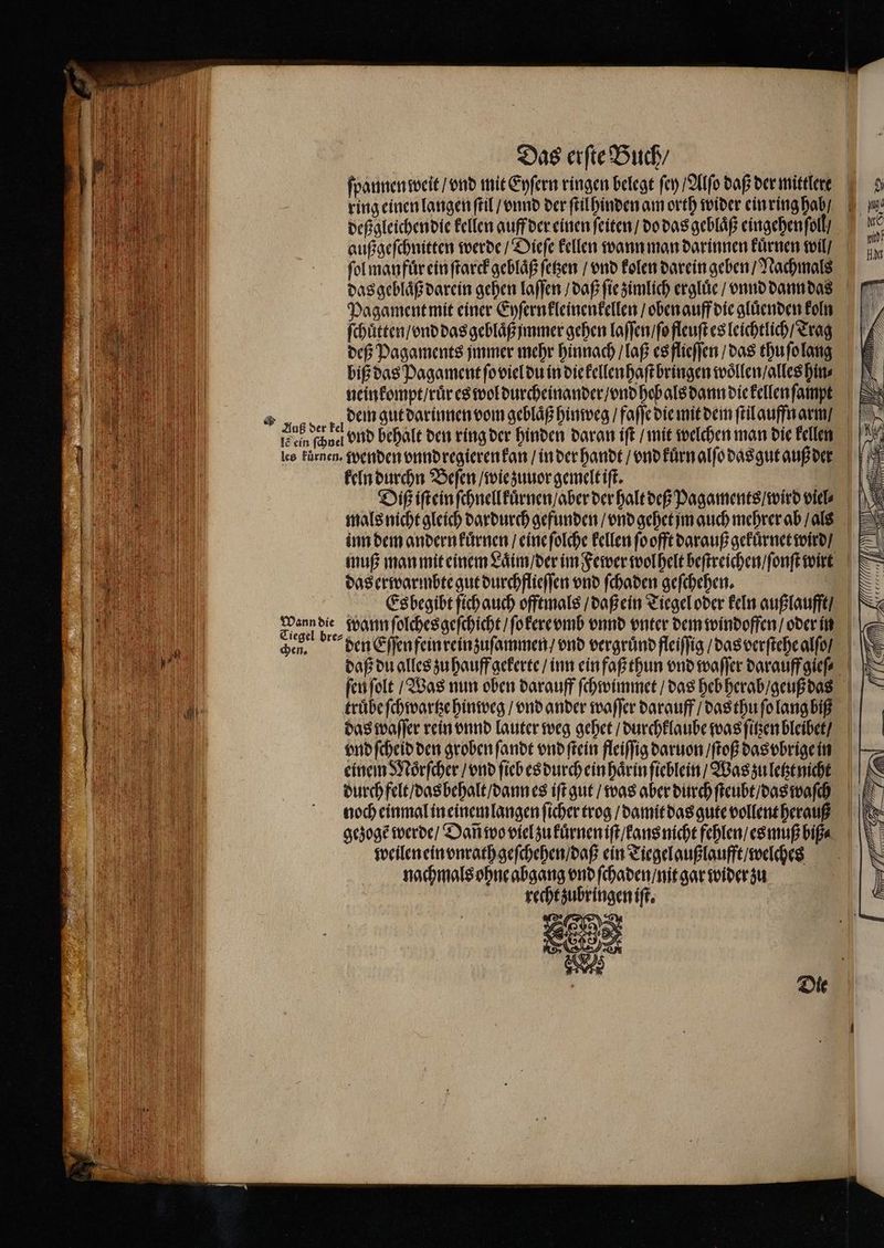 IF} ml N) HOHINL IS U Das erſte Buch / ring einen langen ſtil / vnnd der ſtilhinden am orth wider ein ring hab / außgeſchnitten werde / Dieſe kellen wann man darinnen kuͤrnen wil / ſol manfuͤr ein ſtarck geblaͤß ſetzen / vnd kolen darein geben / Nachmals Pagament mit einer Eyſern kleinenkellen / oben auff die gluͤenden koln biß das Pagament ſo viel du in die kellen haſt bringen woͤllen / alles hin⸗ neinkompt / ruͤr es wol durcheinander / vnd hob als dann die kellen ſampt dem gut darinnen vom geblaͤß hinweg / faſſe die mit dem ſtil auffn arm / ic ein (ner vnd behalt den ring der hinden daran iſt / mit welchen man die kellen keln durchn Beſen / wie zuuor gemelt iſt. | Diß iſt ein ſchnellkuͤrnen / aber der halt deß Pagaments / wird viel⸗ mals nicht gleich dardurch gefunden / vnd gehet jm auch mehrer ab / als das erwarmbte gut durchflieſſen vnd ſchaden geſchehen. | Esbegibtfichauch offtmals / daß ein Tiegel oder keln außlaufft / En Be wann ſolches geſchicht / ſokere vmb vnnd enter dem windoffen / oder in den. den Eſſen fein reinzuſammen / vnd vergruͤnd fleiſſig / das verſtehe alſo / daß du alles zu hauff gekerte / inn ein faß thun vnd waſſer darauff gieſ⸗ vnd ſcheid den groben ſandt vnd ſtein fleiſſig daruon / ſtoß das vbrige in einem Moͤrſcher / vnd ſieb es durch ein haͤrin ſieblein / Was zu letzt nicht durch felt / das behalt / dann es iſt gut / was aber durch ſteubt / das waſch noch einmal in einem langen ſicher trog / damit das gute vollent herauß gezogẽ werde / Dañ wo viel zu kuͤrnen iſt / ans nicht fehlen / es muß biß⸗ weilen ein vnrath geſchehen / daß ein Tiegel außlaufft / welches nachmals ohne abgang vnd ſchaden / nit gar wider zu recht zubringen iſt. 25