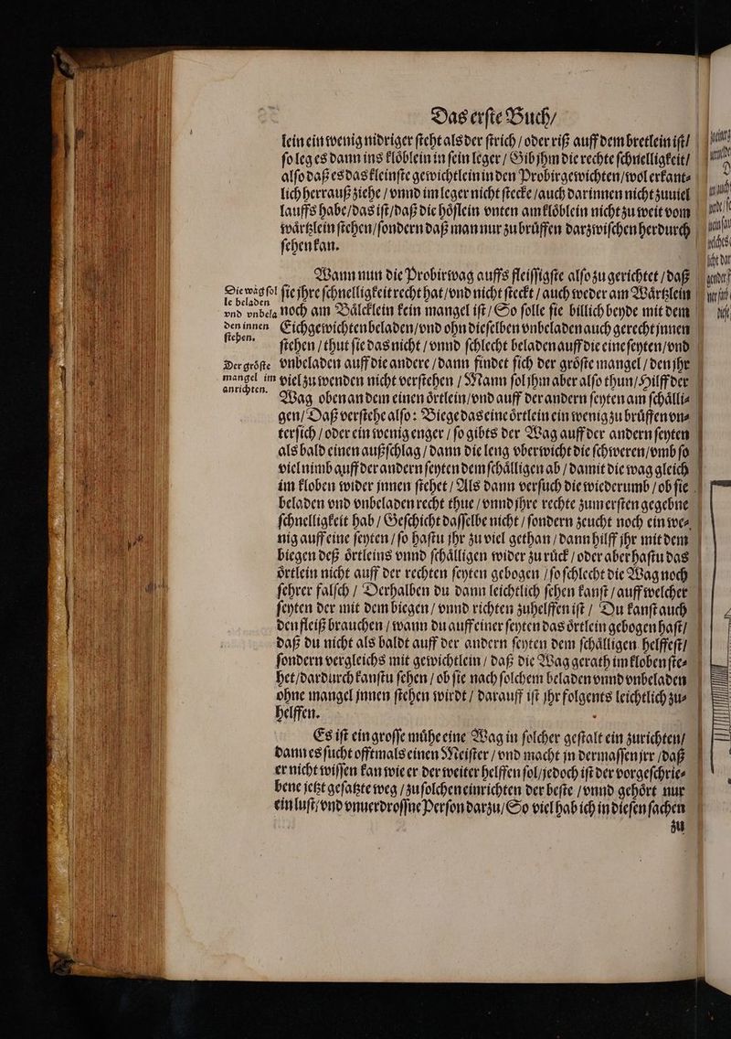 lein ein wenig nidriger ſteht als der ſtrich / oder riß auff dem bretlein iſt / 15 ſo leg es dann ins kloͤblein in fein leger / Gib jhm die rechte ſchnelligkeit / u alſo daß es das kleinſte gewichtlein in den Probirgewichten / wol erkant⸗ hi lich herrauß ziehe / vnnd im leger nicht ſtecke / auch darinnen nicht zuuiel Pr: lauffs habe / das iſt / daß die hoͤſlein vnten amkloͤblein nicht zu weit vom waͤrtzlein ſtehen / ſondern daß man nur zu bruͤffen darzwiſchen herdurch Lu fehenfan. 0 | | 1 ol ſie jhre ſchnelligkeit recht hat / vnd nicht ſteckt / auch weder am Waͤrtzlein ir vnd vnbela noch am Baͤlcklein kein mangel iſt / So folle fie billich beyde mit dem den innen Eichgewichtenbeladen / vnd ohn dieſelben vnbeladen auch gerecht innen 2 ſtehen / thut ſie das nicht / vnnd ſchlecht beladen auff die eine ſeyten / vnd Der groͤſte vnbeladen auff die andere / dann findet ſich der groͤſte mangel / den jhe ae un viel zu wenden nicht verſtehen / Mann ſol jhm aber alſo thun / Hilff der Wag obenan dem einen oͤrtlein / vnd auff der andern ſeyten am ſchaͤlli⸗ gen / Daß verſtehe alſo: Biege das eine oͤrtlein ein wenig zu bruͤffenon⸗ terſich / oder ein wenig enger / ſo gibts der Wag auff der andern ſeyten als bald einen außſchlag / dann die leng vberwicht die ſchweren / vmb ſo viel nimb auff der andern ſeyten dem ſchaͤlligen ab / damit die wag gleich im kloben wider innen ſtehet / Als dann verſuch die wiederumb / ob ſie beladen vnd vnbeladen recht thue / vnnd ihre rechte zum erſten gegebne ſchnelligkeit hab / Geſchicht daſſelbe nicht / ſondern zeucht noch ein we⸗ nig auff eine ſeyten / ſo haſtu jhr zu viel gethan / dann hilff ihr mit dem biegen deß oͤrtleins vnnd ſchaͤlligen wider zurück / oder aber haſtu das oͤrtlein nicht auff der rechten ſeyten gebogen / ſo ſchlecht die Wag noch ſehrer falſch / Derhalben du dann leichtlich ſehen kanſt / auff welcher ſeyten der mit dem biegen / vnnd richten zuhelffen iſt / Du kanſtauch den fleiß brauchen / wann du auffeiner ſeyten das oͤrtlein gebogen haſt / daß du nicht als baldt auff der andern ſeyten dem ſchaͤlligen helffeſt / ſondern vergleichs mit gewichtlein / daß die Wag gerath im klobenſte⸗ het / dardurch kanſtu ſehen / ob fie nach ſolchem beladen vnnd vnbeladen ohne mangel innen ſtehen wirdt / darauff iſt Ihr folgents leichtlich zu⸗ helffen. Es iſt ein groſſe muͤhe eine Wag in folcher geſtalt ein zurichten / dann es ſucht offtmals einen Meiſter / vnd macht in dermaſſenjrr / daß er nicht wiſſen kan wie er der weiter helffen ſol / jedoch iſt der vorgeſchrie⸗ bene jetzt geſatzte weg / zu ſolchen einrichten der beſte / vnnd gehöre nur ein luſt / vnd vnuerdroſſne Perſon darzu / So viel hab ich in dieſen ſachen zu