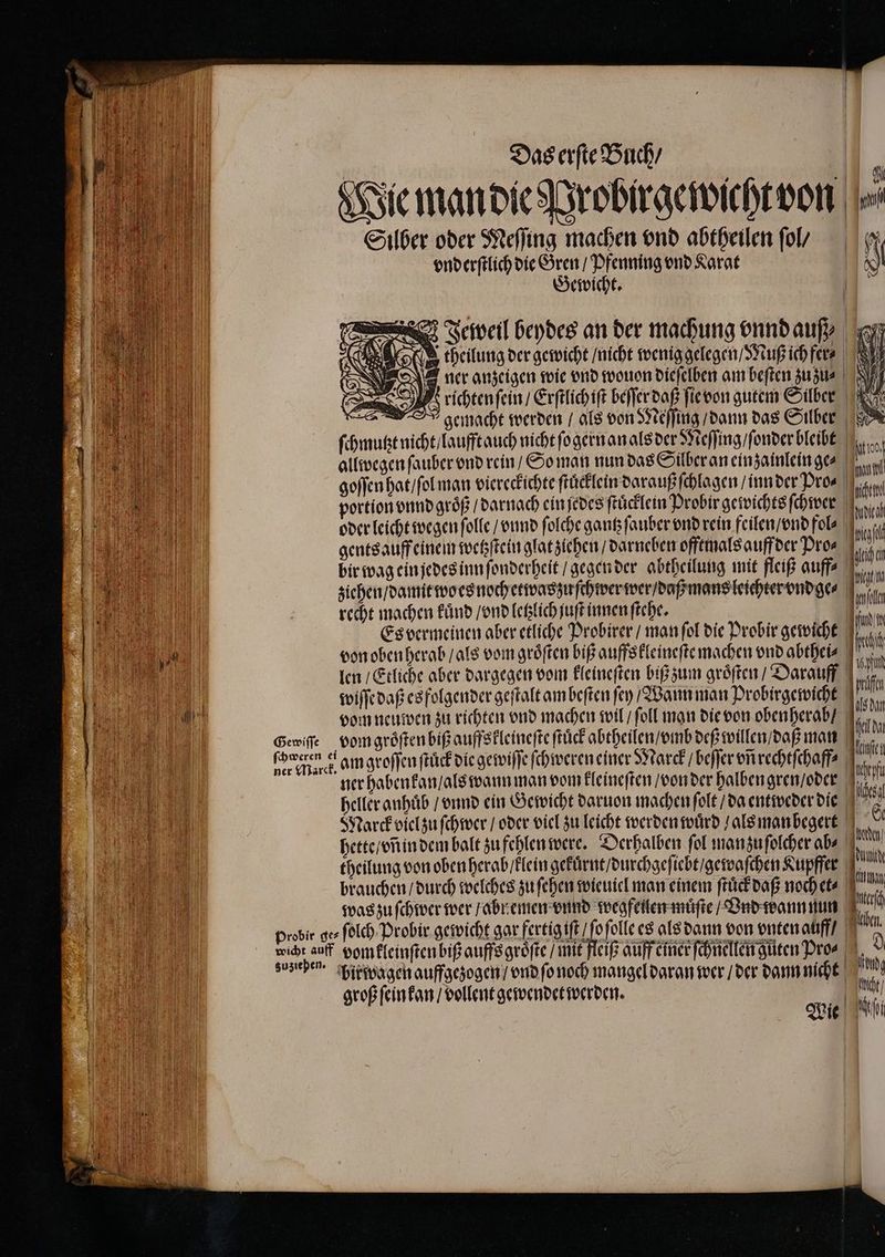 | | Wie man die Probirgewichtvon⸗ Silber oder Meſſing machen vnd abtheilen ſol / N vnderſtlich die Gren / Pfenning vnd Karat Gewicht. 3 Jeweil beydes an der machung vnnd auß | 'g theilung der gewicht / nicht wenig gelegen / Muß ich fer- RL ver anzeigen wie ond wouon dieſelben am beſten zuzu- NY > . Hrichtenſein / Erſtlichiſt beſſer daß ſie von gutem Silber gemacht werden / als von Meſſing / dann das Silber A ſchmutzt nicht / laufft auch nicht ſogern an als der Meſſing / ſonder bleibt | allwegen ſauber vnd rein / So man nun das Silber an einzainleinges 0 goſſen hat / ſol man viereckichte ſtuͤcklein darauß ſchlagen / inn der Pro⸗ | portion vnnd groͤß / darnach ein ſedes ſtuͤcklein Probir gewichts ſchwer dach oder leicht wegen ſolle / vnnd ſolche gantz ſauber vnd rein feilen / vnd fol⸗ N gents auff einem wetzſtein glat ziehen / darneben offtmals auff der Pro⸗ bir wag ein jedes inn ſonderheit / gegen der abtheilung mit fleiß auff? ziehen / damit wo es noch etwas zu ſchwer wer / daß mans leichter vndge⸗ recht machen kuͤnd / vnd letzlich juſt innen ſtehe. | | | — — M Es vermeinen aber etliche Probirer / man ſol die Probir gewicht Mm u von oben herab / als vom gröften biß auffs kleineſte machen vnd abthei⸗ fach | len / Etliche aber dargegen vom kleineſten biß zum groͤſten / Darauff on e wiſſe daß es folgender geſtalt am beſten ſey / Wann man Probirgewicht 1 ʒ5 vom neuwen zu richten vnd machen wil / ſoll man die von oben herab / l . Gewiſſe vom groͤſten biß auffskleineſte ſtuͤck abtheilen / mb deß willen / daß man iche i „„ am groſſen ſtůck die gewiſſe ſchweren einer Marck / beſſer vñ rechtſchaff⸗ u ul ner habenkan / als wann man vom kleineſten / von der halben gren / der EL heller anhuͤb / vnnd ein Gewicht daruon machen ſolt / da entweder die i Marck viel zu ſchwer / oder viel zu leicht werden wuͤrd / als manbegert © „ hette / vñ in dem balt zu fehlen were. Derhalben fol man zu ſolcher abs e 10 theilung von oben herab / lein gekůrnt / durchgeſiebt / gewaſchen Kupffer jr brauchen / durch welches zu ſehen wieuiel man einem ſtuͤck daß noch et⸗ Then . was zu ſchwer wer / abr emen vnnd wegfeilen muͤſte / Ind wann nun e . probir ges ſolch Probir gewicht gar fertig iſt / fofolle es als dann von vnten auff / A, e zustehen. hir wagen auffgezogen / vnd ſo noch mangel daran wer / der dann nicht tn, M groß ſein kan / vollent gewendet werden. ame „ Wie e la! Nor —