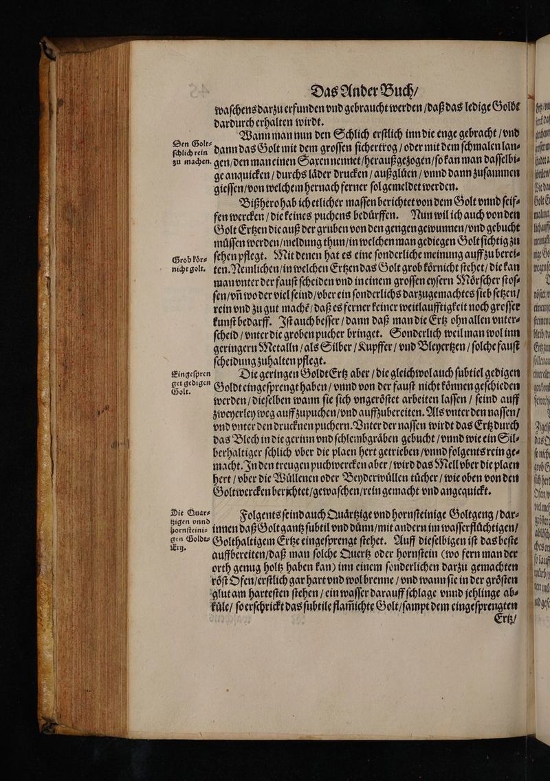 waſchens darzu erfunden vnd gebraucht werden / daß das ledige Goldt dardurch erhalten wirdt. Es | ge anquicken / durchs laͤder drucken / außgluͤen / vnnd dann zuſammen gieſſen / von welchem hernach ferner ſol gemeldet werden. Bißhero hab ich etlicher maſſen berichtet von dem Golt vnnd ſeif⸗ fen wercken / die keines puchens beduͤrffen. Nun wil ich auch von den Golt Ertzen die auß der gruben von den gengengewunnen / vnd gebucht müffen werden / meldung thun / in welchen man gediegen Golt ichtig zu Grob kor⸗ ſehen pflegt. Mit denen hat es eine fonderliche meinung auff zu berel⸗ nicht golt. ten. Nemlichen / in welchen Ertzen das Golt grob koͤrnicht ſtehet / die kan ni ii N) Mi) Knien len edel Gate nina ni ſen / vñ wo der viel ſeind / vber ein ſonderlichs darzugemachtes ſieb ſetzen / rein vnd zu gut machẽ / daß es ferner keiner weitlaufftigkeit noch groſſer kunſt bedarff. Iſt auch beſſer / dann daß man die Ertz ohn allen vnter⸗ ſcheid / vnter die groben pucher bringet. Sonderlich weil man wol inn geringern Metalln / als Silber / Kupffer / vnd Bleyertzen / ſolche fauſt ſcheidung zuhalten pflegt. | Eingeſpren Die geringen GoldtErtz aber / die gleichwol auch ſubtiel gedigen Gol. “ Goldteingeſprengt haben / vnnd von der fauſt nicht koͤnnen geſchieden werden / dieſelben wann fie ſich vngeroͤſtet arbeiten laſſen / ſeind auff zweyerley weg auff zupuchen / vnd auffzubereiten. Als vnter den naſſen / 0 * feinen Fakt hl das Blech in die gerinn vnd ſchlembgraͤben gebucht / vnnd wie ein Sil⸗ berhaltiger ſchlich vber die plaen hert getrieben / vnnd folgents rein ge⸗ macht. In den treugen puchwercken aber / wird das Mell ober die plaen here / vber die Wuͤllenen oder Beyderwuͤllen tuͤcher / wie oben von den Goltwercken berſchtet / gewaſchen / rein gemacht vnd angequickt. 0 Folgents ſeind auch Quaͤrtzige vnd hornſteinige Goltgeng / dar⸗ bornſteini⸗ innen daß Golt gantz ſubtil vnd duͤnn / mit andern im waſſerfluͤchtigen / „ Golthaltigem Ertze eingeſprengt ſtehet. Auff dieſelbigen iſt das beſte auffbereiten / daß man ſolche Quertz oder hornſtein (wo fern man der orth genug holtz haben kan) inn einem ſonderlichen darzu gemachten fag u) 9 ai ht nh be ſchhen N ag | 0 a | kuͤle / ſoerſchrickt das ſubtile flam̃ichte Golt / ſampt dem kiugeſfte e, rtz / ch Inn