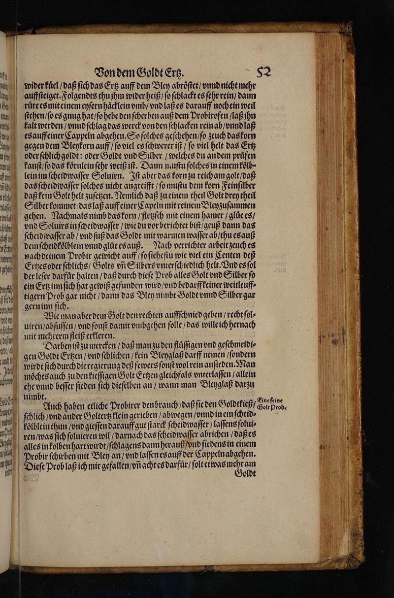 wider kuͤel / daß ſich das Ertz auff dem Bley abroͤſtet / vnnd nicht mehr h auffſteiget. Folgendts thu jhm wider heiß / ſo ſchlackt es ſehr rein / dann % ruͤre es miteinem eyſern haͤcklein vmb / vnd laß es darauff noch ein weil u ſtehen / ſo es gnug hat / ſo hebe den ſcherben auß dem Probirofen / laß jhn kalt werden / vnnd ſchlag das werck von den ſchlacken rein ab / vnnd laß in a esauffeiner Cappeln abgehen. So ſolches geſchehen / ſo zeuch daskorn | 9 gg gegen dem Bleykorn auff / ſo viel es ſchwerer iſt / fo viel helt das Ertz iii h oder ſchlich goldt: oder Goldt vnd Silber / welches du an dem prüfen n kanſt / ſo das koͤrnlein ſehr weiß iſt. Dann muſtu ſolches in einem koͤlb⸗ a lein im ſcheidwaſſer Soluirn. Iſt aber das korn zu reich am golt / daß e lh das ſcheidwaſſer folches nicht angreifft / ſo muſtu dem korn Feinſilber . titan daß kein Golt helt zuſetzen. Nemlich daß zu einem theil Golt drey theil El 4 af Silber kommet / das laß auff einer Kapeln mit reinem Bley zuſammen n gehen. Nachmals nimb das korn / fletzſch mit einem hamer / gluͤe es / e dhe vnd Soluirs in ſcheidwaſſer / wie du vor berichtet biſt / geuß dann das | N fü, ſcheidwaſſer ab / vnd ſuß das Goldt mit warmen waſſer ab / thu esauß „ hats demſcheidkoͤlblein vnnd gluͤeesauß. Nach verrichter arbeit zeuch es e roh nach deinem Probir gewicht auff ſo ſieheſtu wie viel ein Centen deß ii) 1 Ertzes oder ſchlichs / Golts on Sübers vnterſchiedlich helt. Ond es ſol der leſer darfür halten / daß durch dieſe Prob alles Golt vnd Silber fo Mi) I ein Ertz inn ſich hat gewiß gefunden wird / ond bedarffkeiner weitleuff⸗ 1 sah tigern Prob gar nicht / dann das Bley nimbt Goldt vnnd Silber gar m gern inn ſich. N MN | Wie manaber dem Golt den rechten auffſchnied geben recht ſol⸗ gh uiren / abſuſſen / vnd ſonſt damit vmbgehen ſolle / das wille ich hernach fi mit mehrerm fleiß erkleren. ' 5 iu | t / | Darbey iſt zu mercken / daß man zu den fluͤſſigen ond geſchmeidi⸗ | uf gen Goldt Ertzen / vnd ſchlichen / kein Bleyglaß darff nemen / ſondern wirdt ſich durch die regierung deß fewers ſonſt wol rein anſieden. Nan 0 moͤchts auch zu den kieſſigen Golt Ertzen gleichfals vnterlaſſen / allein 5 Ki che vnnd beffer ſieden fich dieſelben an / wann man Bleyglaß darzu ul nimbt. . 0 ne Auch haben etliche Probirer den brauch / daß ſie den Goldtkieß / Gan pb, un ſchlich / vnd ander Goltertzklein gerieben / abwegen /onnd in ein ſcheid⸗ i koͤlblein thun / vnd gieſſen darauff gut ſtarck ſcheidwaſſer / laſſens ſolui⸗ IR ren / was ſich ſoluieren wil / darnach das ſcheidwaſſer abrichen / daß es 1 9 alles in kolben hart wirdt / ſchlagens dann herauß / vnd ſiedens in einem 1 ah, Probir ſchirben mit Bley an / vnd laſſen es auff der Cappelnabgehen. A Dieſe Prob laß ich mir gefallen / vñ acht es darfuͤr / e e = >27