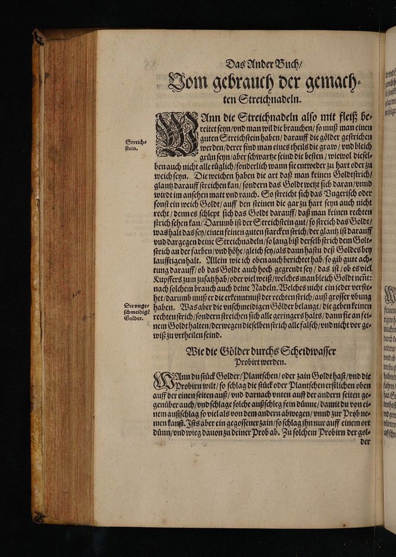 Streich⸗ ſtein. | Das Ander Buch / Vom gebrauch der gemach⸗ ten Streichnadeln. 18 Ko % Q NN) N guten Streichſtein haben / darauff die goͤlder geſtrichen Sa) werden / derer find man eines theils die graw / vnd bleich gran ſeyn / aber ſchwartze ſeind die beſten / wiewol dieſel⸗ ben auch nicht alle tuͤglich / ſonderlich wann ſie entweder zu hart oder zu weich ſeyn. Die weichen haben die art daß man keinen Goldtſtrich / glantz darauff ſtreichen kan / ſondern das Goldt wetzt ſich daran / vnnd wirdt im anſehen matt vnd rauch. So ſtreicht ſich das Vngeriſch oder ſonſt ein weich Goldt / auff den ſteinen die gar zu hart ſeyn auch nicht ſtrich ſehen kan / Darumb iſt der Streichſtein gut / ſo ſtreich das Goldt / vnd dargegen deine Streichnadeln / ſo lang biß derſelb ſtrich dem Golt⸗ laufftigenhalt. Allein wie ich oben auch berichtet hab / o gib gute ach⸗ tung darauff / ob das Goldt auch hoch gegrendt ſey / das iſt / ob es viel Kupffers zum zuſatzhab / oder viel weiß / welches manbleich Goldt nent: nach ſolchem brauch auch deine Nadeln. Welches nicht ein jeder verſte⸗ het / darumb muß er die erkenntnuß der rechtenſtrich / guß groſſer vbung rechten ſtrich / ſondern ſtreichen ſich alle geringers halts / dann ſie an fei⸗ nem Goldthalten / derwegen dieſelben ſtrich alle falſch / vnd nicht vor ge⸗ wiß zu vrtheilen ſeind. Wie die Goͤlder durchs Scheidwaſſer Probirt werden. Probirn wilt / ſo ſchlag die ſtuͤck oder Plantſchen erſtlichen oben duͤnn / vnd wieg dauon zu deiner Prob ab. Zu ſolchem Probirn der gol⸗ nd d { \ 0 v IN | Imacher ech