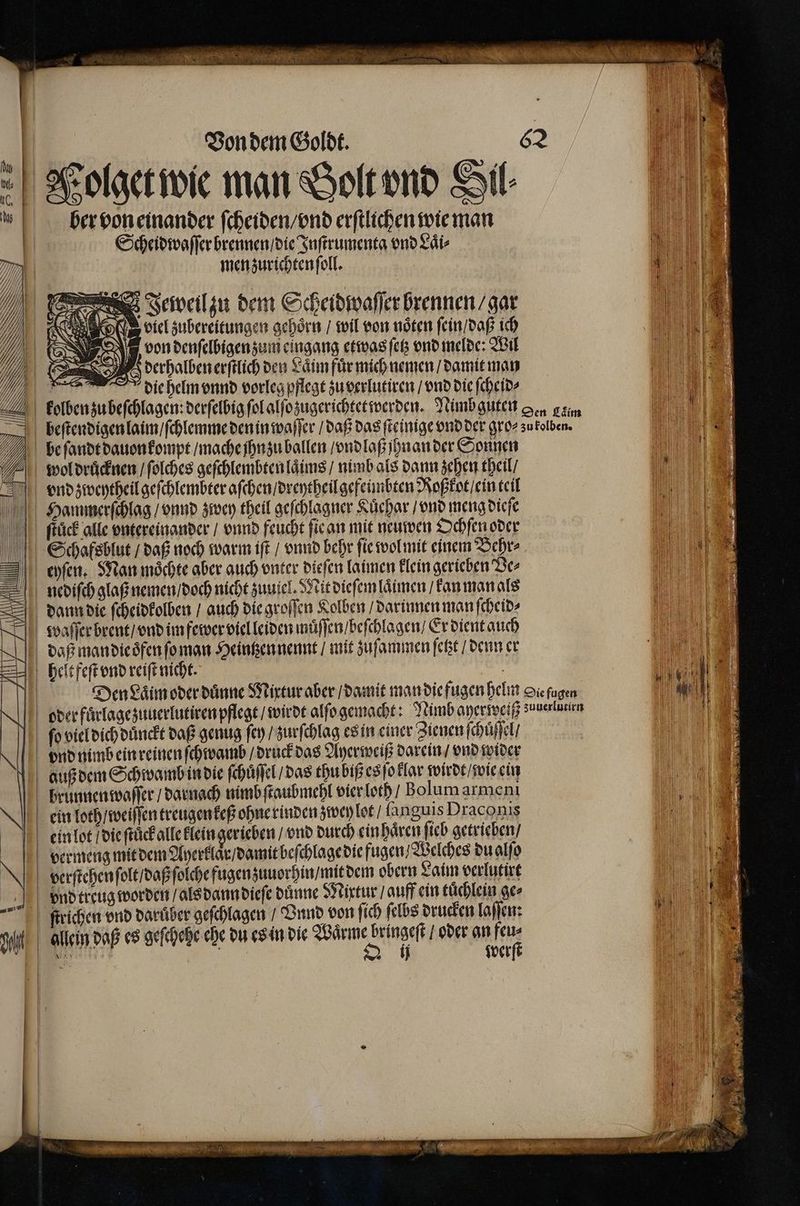 8 N .  Von dem Goldt. 62 ber von einander ſcheiden / vnd erſtlichen wie man Scheidwaſſer brennen / die Inſtrumenta vnd Laͤi⸗ men zurichten ſoll. FJeweil zu dem Scheidwaſſer brennen / gar viel zubereitungen gehoͤrn / wil von noͤten ſein / daß ich von denſelbigen zum eingang etwas ſetz vnd melde: Wil derhalben erſtlich den Laͤim für mich nemen / damit man die helm vnnd vorleg pflegt zu verlutiren / vnd die ſcheid⸗ FF ftück alle vntereinander / vnnd feucht ſie an mit neuwen Ochſen oder eyſen. Man moͤchte aber auch vnter dieſen laimen klein gerieben Der daß man die oͤfen ſo man Heintzen nennt / mit zuſammen ſetzt / denn er helt feſt vnd reiſt nicht. verſtehen ſolt / daß ſolche fugen zuuorhin / mit dem obern Laim verlutirt allein daß es geſchehe ehe du es in die Waͤrme bringeſt / oder an feu⸗ Be | Q werſt