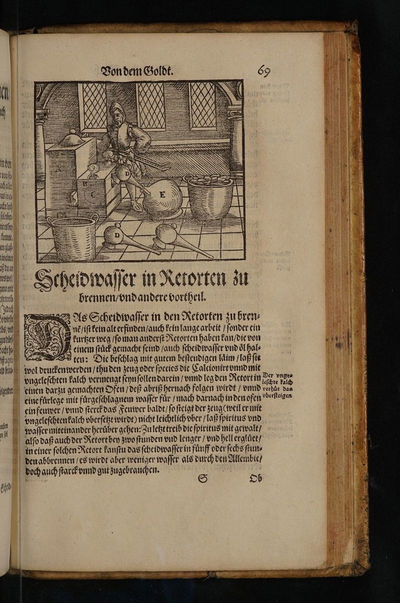 c öh Yu) | = = tc, — le, = u, 3 1) IE AZ. > er | Mu eo 2, ne AN a use Seheidwaſſer in Retorten zu brennen / vnd andere vortheil. As Scheidwaſſer in den Retorten zu bren⸗ { 900 8 9 nẽ / iſt kein alt erfinden / auch kein lange arbeit / ſonder ein ni e keuͤrtzer weg / ſo man anderſt Retorten haben kan / die von 0 x . einem ſtuͤck gemacht ſeind / auch ſcheidwaſſer vnd oͤl hal⸗ en, ten: Die beſchlag mit gutem beſtendigen laim / laß ſie e wol drucken werden / thu den zeug oder ſpeties die Calcionirt vnnd mit nahen N hl | vngeleſchten kalch vermengt ſeyn ſollen darein / vnnd leg den Retort in en dard gemachten Ofen / deß abriß hernach folgen wirdt / vnnd eine fuͤrlege mit fuͤrgeſchlagnem waſſer für / mach darnach inden ofen einfeuwer / vnnd ſterck das Feuwer baldt / ſo ſteigk der zeuge weil er mit vngeleſchten kalch vberſetzt wirdt) nicht leichtlich ober / laß ſpiritus vnd ch in einer ſolchen Retort kanſtu das ſcheidwaſſer in fuͤnff oder ſechs ſtun⸗ den abbrennen / es wirdt aber weniger waſſer als durch den Allembie / doch auch ſtarck vnnd gut zugebrauchen. 80 Der vnge⸗ leſchte kalch verhuͤt das vberſteigen | W 1 e 1 nn