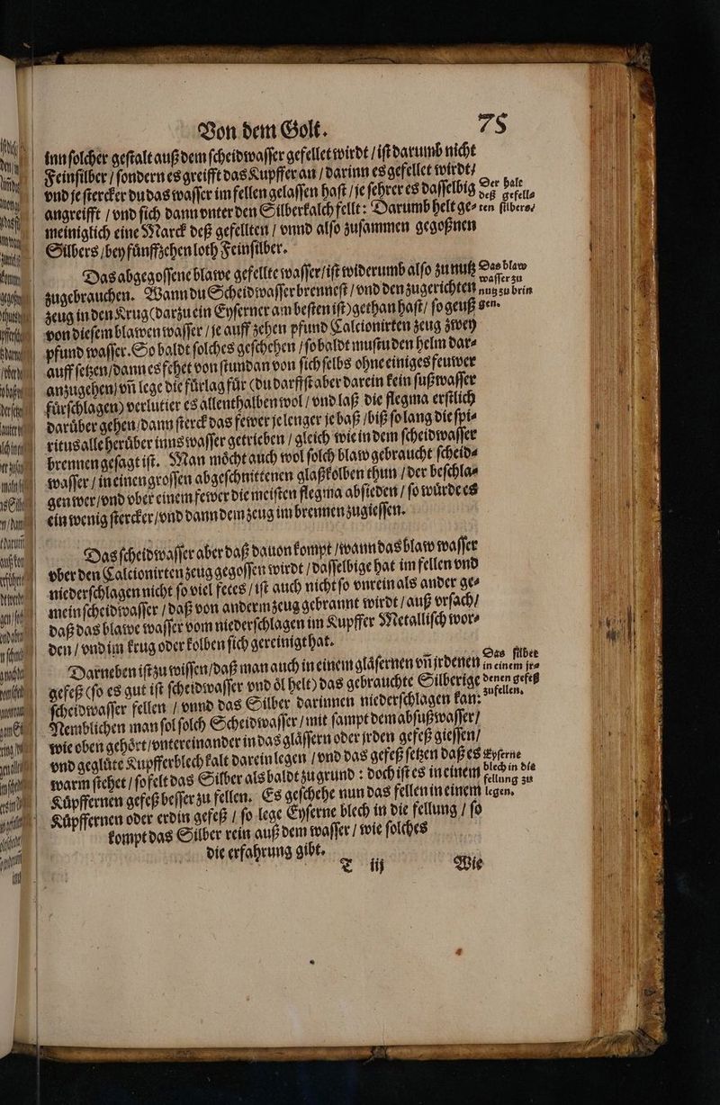IR N th Non het] NIT fan Orth uns act Ban erh L Die Ange url mai E ea Jul nnd nl nut Von dem Golt. inn ſolcher geſtalt auß dem ſcheidwaſſer gefellet wirdt iſt darumb nicht Feinſilber / ſondern es greifft das Kupffer an / darinn es gefellet wirdt / vnd je ſtercker du das waſſer im fellen gelaſſen haſt / ſe ſehrer es daſſelbig 75 19575 angreift / vnd ſich dann vnter den Silberkalchfellt: Darumb helt ge⸗ ten ſübero⸗ meiniglich eine J arck deß gefellten / vnnd alſo zuſammen gegoßnen Silbers / bey fuͤnffzehen loth Feinſilber. Das abgegoſſene blawe gefellte waſſer / it widerumb alſo zu nutz e zugebrauchen. Wann du Scheidwaſſerbrenneſt / vnd den zugerichten aug zu brin zeug in den Krug(darzuein Eyſerner am beſten iſt gethan haſt / ſo geuß den. von dieſem blawen waſſer / je auff schen pfund Calcionirten zeug zwey pfund waſſer. So baldt ſolches geſchehen / ſo baldt muſtu den helm dar⸗ auff ſetzen / dann esfehet von ſtundan von ſich ſelbs ohne einiges feuwer anzugehen) vñ lege die fürlag für (du darffſt aber darein kein ſußwaſſer fuͤrſchlagen) verlutier es allenthalben wol / vnd laß die flegma erſtlich Darüber gehen / dann ſterck das fewer ſelenger je baß / biß ſo lang die ſpi⸗ ritusalle heruͤber inns waſſer getrieben / gleich wie in dem ſcheidwaſſer brennen geſagt iſt. Man moͤcht auch wol ſolch blaw gebraucht ſcheid⸗ waſſer / ineinengroſſen abgeſchnittenen glaßkolben thun / der beſchla⸗ gen wer / vnd ober einem fewer die meiſten flegma abſieden / fo wuͤrde es ein wenig ſtercker / vnd dann demzeug im brennen zugieſſen. Dasſcheidwaſſer aber daß dauon kompt waun das blaſw waſſer vber den Calcionirten zeug gegoſſen wirdt daſſelbige hat im fellen vnd niederſchlagen nicht ſo viel fetes / iſt auch nicht ſo vnrein als ander ge⸗ meinſcheidwwaſſer / daß von andermzeug gebrannt wirdt / auß vrſach / den / vnd im krug oder kolben ſich gereinigt hat. En Darneben iſt zu wiſſen / daß man auch in einemglaͤſernen vũſrdenen weren e gefeß (ſo es gut iſt ſcheidwaſſer vnd öl helt) das gebrauchte Silberige a, ſcheidwaſſer fellen / vnd das Silber darinnen niederſchlagen kan: f Nemblichen man ſol ſolch Scheid waſſer / mit ſampt dem abſußwaſſer / vnd gegluͤte Kupfferblechkalt darein legen / vnd das gefeß ſetzen daß es eme warmſtehet / ſofeltdas Sülber als baldtzugrund dochiſſes meinem tung zu kompt das Silber rein auß dem waſſer / wie ſolches die erfahrung gibt. | | a, Wie