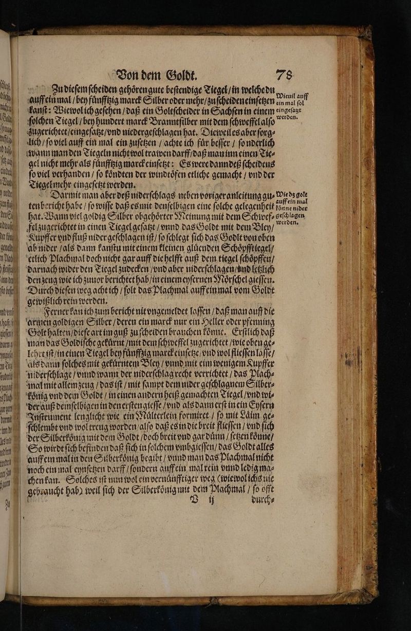 | Von dem Goldt. 78 le ih, A3 dieſem ſcheiden gehoͤren gute beſtendige Tiegel / in welche du | al auff ein mal / bey fuͤnfftzig marck Silber oder mehr / zu ſcheideneinſetzen cin wal alf li A 100 kanſt: Wiewol ich geſehen / daß ein Goltſcheider in Sachſen in einem eingefast h ſolchen Tiegel / bey hundert marck Brannefilber mit dem ſchweffelalſo .! zugerichtet / eingeſatzt / ond niedergeſchlagen hat. Dieweiles aber ſorg⸗ e Ah lech / ſo viel auff ein mal ein zuſetzen / achte ich für beſſer / ſo nderlich I 8, a, wann man den Tiegeln nicht wol trawen darff / daß man inn einen Tie⸗ 1 ty gel nicht mehr als fuͤnfftzig marckeinſetzt: Es were dann deß ſcheidens — == = — werden. , ſo viel verhanden / fo Föndten der windtoͤfen etliche gemacht / vnd der M e Tiegel mehr eingeſetzt werden. | | | |) ld Darmit man aber deß niderſchlags neben voriger anleitung gu⸗ wied gn IN | lag ten bericht habe / ſo wiſſe daß es mit denſelbigen eine folche gelegenheit könne der Il eh hat. Wann viel goldig Silber obgehoͤrter Meinung mit dem Schwef⸗ veſchlagen 9 tl | felzugerichtet in einen Tiegel geſatzt / vnnd das Goldt mit dem Bley / , Ku pfſer vnd fluß nider geſchlagen iſt / ſo ſchlegt ſich das Godlt von oben ch ab nider / als dann kanſtu mit einem kleinen gluͤenden Schoͤpfftiegel / , etlich Plachmal doch nicht gar auff die helfft auß dem tiegel ſchoͤpffen / ag darnach wider den Tiegel zudecken / vnd aber niderſchlagen / ond letzlich g den zeug wie ich zuuor berichtet hab / ineinem eyſernen Moͤrſchel gieſſen. n hg, Durch dieſen weg acht ich / ſolt das Plachmal auff ein mal vom Goldt i gewißlich rein werden. | | I N u Ferner kan ich zum bericht nit vngemeldet laſſen / daß man auff die dhe armen goldigen Silber / deren ein marck nur ein Heller oder pfenning e ei zu ſcheiden brauchen koͤnne. Erſtlich daß | ang man das Goldiſche gekuͤrnt / mit dem ſchweffel zugerichtet / wie oben ge⸗ u 1 ti | lehrt iſt / n einen Tiegel bey fuͤnffzig marckeinſetze / vnd wol flleſſen laſſe / 160 e als dann ſolches mit gekuͤrntem Bley / vnnd mit eim wenigem Kupffer Wr en uiderſchlage / vnnd wann der niderſchlag recht verrichtet / das Plach⸗ l m | mal mit allemzeug / das iſt / mit ſampt dem nider geſchlagnem Silber⸗ bah koͤnig vnd dein Goldt / in einen andern heiß gemachten Tiegel / vnd wi⸗ N; rd der auß demſelbigen in den erſtengleſſe / vnd alsdannerftinein Eyſern 10 un Juſtrument lenglicht wie ein Maͤlterlein formiret / ſo mit Laͤim ges „ m ) ſchlembt vnd wol treug worden alſo daß es in die breit flieſſen / vnd ſich 11 00 der Silberkoͤnig mit dem Goldt / doch breit vnd gar duͤnn / ſetzen koͤnne / | I © So wirdt ſich befinden daß ſich in ſolchem vmbgieſſen / das Goldt alles a auff ein malin den Suberkoͤnig begibt / vnnd man das Plachmal nicht 1 10 noch ein mal eynſetzen darff ſondern auff ein mal rein vnnd ledig ma⸗ N e u chenkan. Solches iſt nun wol ein dernaͤnfftiger weg (wie wol ichs nie 11 gebraucht hab) weil ſich der Silberkoͤnig mit dem Plachmal / fo offt