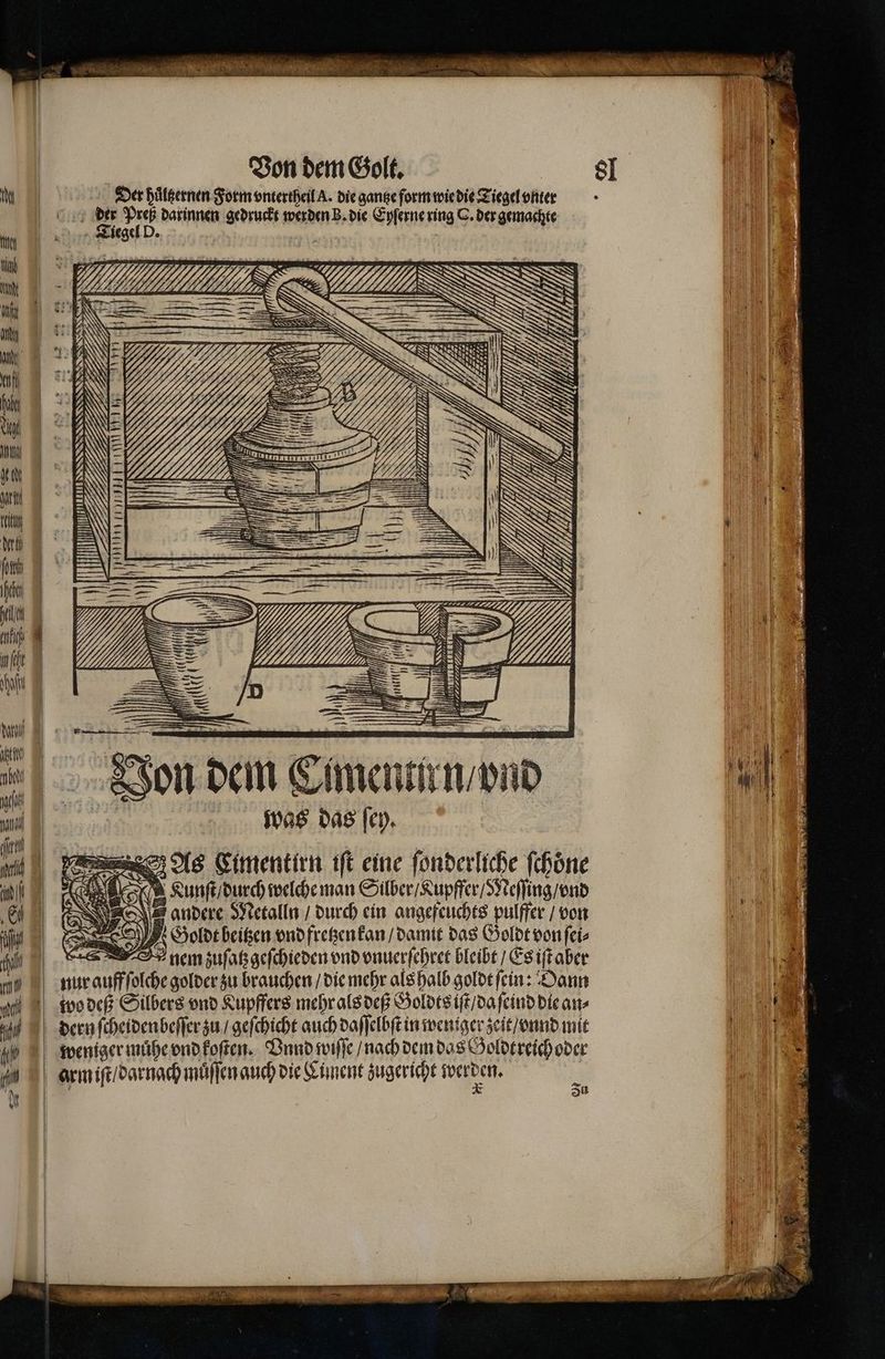 Sl >= , 8 =  Der puͤltzernen Form vntertheil A. die gange form wie die Tiegel vnter — — darinnen hide werden B. die Eyſerne ring O. der gemachte iegel D IU — 8 Fr an Don dem Cimenn f/ ond was das ſey. e As Limentirn iſt eine ſonderliche ſchoͤne Ne Kunſt / durch welche man Silber / Lupffer / Meſſing / ond andere Metalln / durch ein angefeuchts pulffer / von Goldt beitzen vnd fretzen kan / damit das Goldt von ſei⸗ nem zuſatzgeſchieden vnd vnuerſehret bleibt / Es iſt aber . 0 IP I 15 ar 1% 105 | an | | | 9 — arm iſt / darnach muͤſſen auch die Liment zugericht werden. De. Zu N 00 N 16 2 A) 1 e 3 In | 1 1 Hl 0 3 ö | 1 ee e 1 \