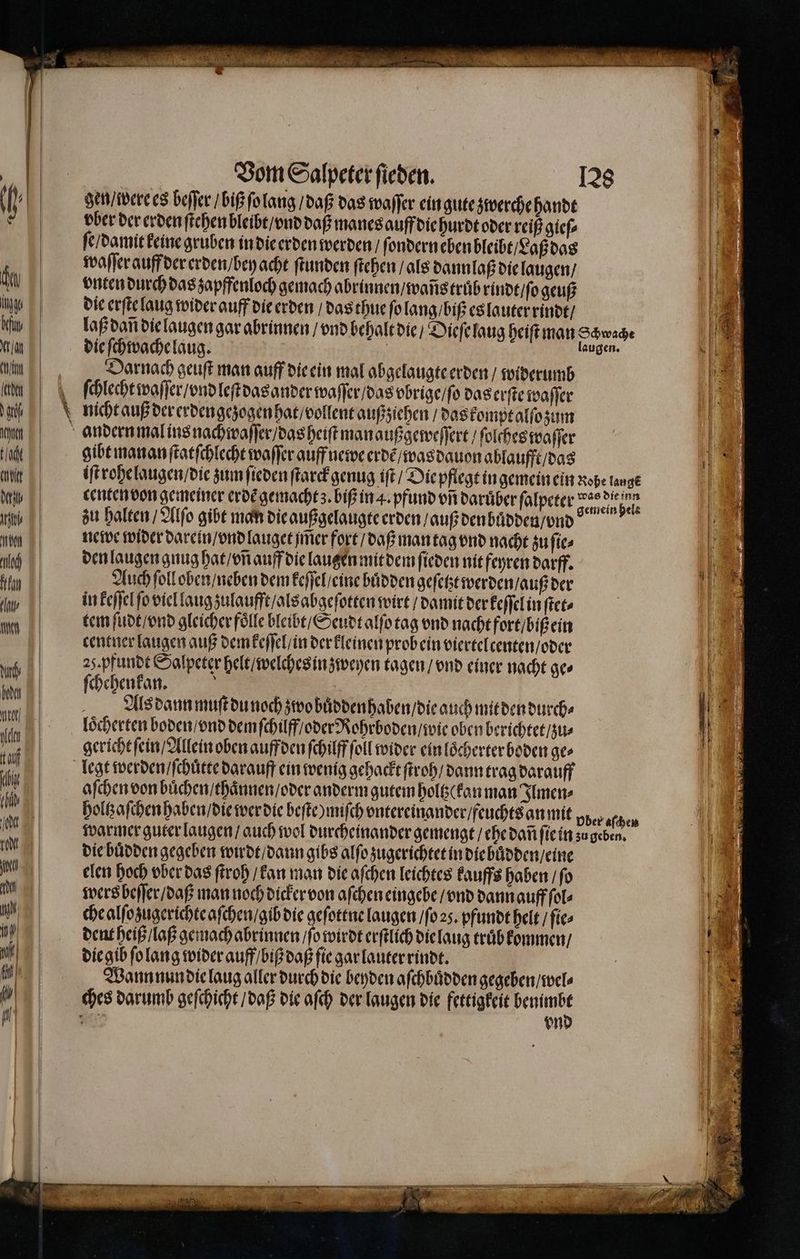 Vom Salpeter ſieden. gen / were es beſſer / biß ſo lang / daß das waſſer ein gute zwerche handt pber der erden ſtehen bleibt / vnd daß manes auff die hurdt oder reiß gieſ⸗ ſe / damit keine gruben in die erden werden / ſondern eben bleibt / Laß das waſſer auff der erden / bey acht ſtunden ſtehen / als dann laß die laugen / vnten durch das zapffenloch gemach abrinnen / waſis truͤb rindt / ſo geuß die erſte laug wider auff die erden / das thue ſo lang / biß es lauter rindt / die ſchwache laug. Darnach geuſt man auff die ein mal abgelaugte erden / widerumb ſchlecht waſſer / vnd leſt das ander waſſer / das vbrige / ſo das erſte waſſer nicht auß der erden gezogen hat / vollent außziehen / das kompt alſo zum gibt manan ſtatſchlecht waſſer auff newe erdẽ / was dauon ablaufft / das centen von gemeiner erde gemacht. biß in 4. pfund on darüber ſalpeter zu halten / Alſo gibt man die außgelaugte erden auß den buͤdden / vnd newe wider darein / vnd lauget jm̃er fort / daß man tag vnd nacht zu ſie⸗ den laugen gnug hat / vñ auff die lauten mit dem ſieden nit feyren darff. Auch ſoll oben / neben dem keſſel / eine huͤdden geſetzt werden / auß der in keſſel ſo viel laug zulaufft / als abgeſotten wirt / damit der keſſel in ſtet⸗ tem ſudt / vnd gleicher foͤlle bleibt / Seudt alſo tag vnd nacht fort / biß ein centuer laugen auß dem keſſel / in der kleinen prob ein viertelcenten / oder 25. pfundt Salpeter helt / welches in zweyen tagen / vnd einer nacht ges ſchehenkan. | | loͤcherten boden / vnd dem ſchilff / oder Rohrboden / wie oben berichtet / zu⸗ gericht ſein / Allein oben auff den ſchilff ſoll wider ein loͤcherter boden ges legt werden / ſchuͤtte darauff ein wenig gehackt ſtroh / dann trag darauff aſchen von buͤchen / thaͤnnen / oder anderm gutem holtz( kan man Ilmen⸗ die buͤdden gegeben wirdt / dann gibs alſo zugerichtet in die bůdden / eine elen hoch vber das ſtroh / kan man die aſchen leichtes kauffs haben / ſo wers beſſer / daß man noch dicker von aſchen eingebe / vnd dann auff ſol⸗ che alſozugerichte aſchen / gib die geſottne laugen / ſo z. pfundt helt / ſie⸗ dent heiß / laß gemach abrinnen / ſo wirdt erſtlich die laug truͤb kommen / die gib ſo lang wider auff / biß daß ſie gar lauter rindt. Wann nun die laug aller durch die beyden aſchbuͤdden gegeben / wel⸗ ches darumb geſchicht / daß die aſch der laugen die fettigkeit ee Neue vn