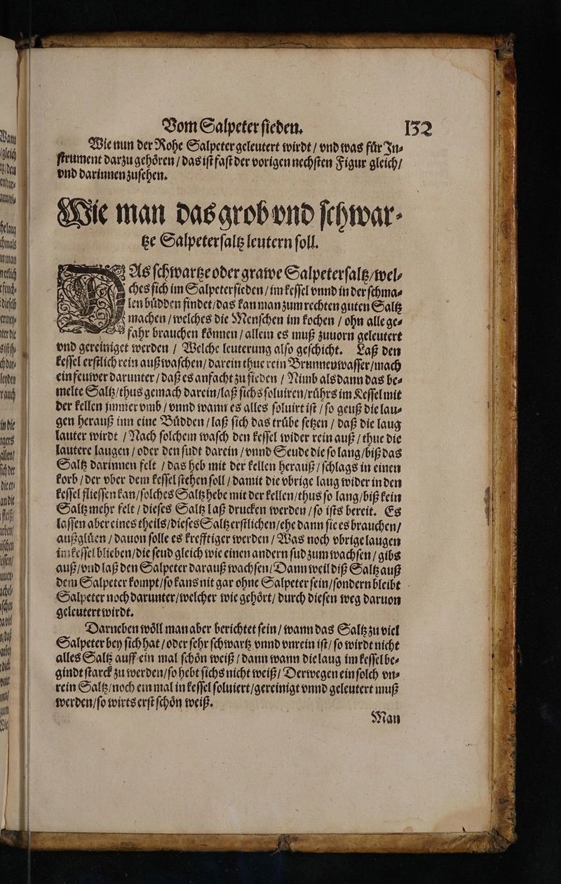 Kr et de ih uni Kan Indie ats N] hl die eh andi N] tze Salpeterſaltz leutern ſoll. As ſchwartze oder grawe Salpeterſaltz / wel⸗ CHE IR ches ſich im Salpeterſieden / im keſſel vnnd in der ſchma⸗ en buͤdden findet / das kan man zum rechten guten Saltz > EN machen / welches die Menſchen im kochen / ohn alleges fahr brauchen koͤnnen / allein es muß zuuorn geleutert vnd gereiniget werden / Welche leuterung alſo geſchicht. Laß den keſſel erſtlichrein außwaſchen / darein thue rein Brunneuwaſſer / mach einfeuwer darunter / daß es anfacht zu ſieden / Nimb als dann das bes melte Saltz / thus gemach darein / laß ſichs ſoluiren / ruͤhrs im Keſſel mit der kellen immer vmb / vnnd wann es alles ſoluirt iſt / ſo geuß die lau⸗ gen herauß inn eine Buͤdden / laß ſich das truͤbe ſetzen / daß die laug lauter wirdt / Nach ſolchem waſch den keſſel wider rein auß / thue die lautere laugen / oder den ſudt darein / vnnd Seude die ſo lang / biß das Saltz darinnen felt / das heb mit der kellen herauß / ſchlags in einen korb / der vber dem keſſel ſtehen ſoll / damit die vbrige laug wider in den keſſel flieſſen kan / ſolches Saltzhebe mit der kellen / thus ſo lang / biß kein Saltz mehr felt / dieſes Saltz laß drucken werden / ſo iſts bereit. Es laſſen aber eines theils / dieſes Saltzerſtlichen / ehe dann ſie es brauchen / außgluͤen / dauon ſolle es krefftiger werden / Was noch vbrige laugen im keſſel blteben / die ſeud gleich wie einen andern ſud zum wachſen / gibs auß / vnd laß den Salpeter darauß wachſen Dann weil diß Saltzauß Salpeter noch darunter / welcher wie gehoͤrt / durch dieſen weg daruon geleutert wirdt. | Darneben woͤll man aber berichtet ſein / wann das Saltz zu viel Salpeter bey ſich hat / oder ſehr ſchwartz vnnd vnrein iſt / ſo wirdt nicht alles Saltz auff ein mal ſchoͤn weiß / dann wann die laug im keſſelbe⸗ gindt ſtarck zu werden / ſo hebt ſichs nicht weiß / Derwegen ein ſolch vn⸗ rein Saltz / noch ein mal in keſſel ſoluiert / gereinigt vnnd geleutert muß werden / ſo wirts erſt ſchoͤn weiß. $ van