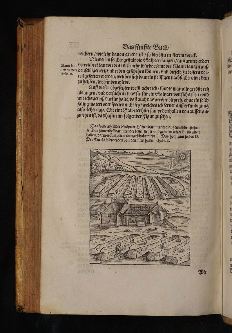 reichern / wie jetzt dauon geredt iſt / ſo bleibſtu in ſtetem werck. Die weil in ſolcher geſtalt die Salpeterlaugen / auß armer erden teil geſotten werden / welches ſich dann in fleiſſigen nachſuchen / wie dem zu helffen / wol finden wirdt. Auff dieſer obgeſetzten weiß achte ich / koͤndte man alle geroͤſte ertz ablaugen / vnd verſuchen / was ſie fuͤr ein Saltzart von ſich geben / vnd wie ichs gewiß darfuͤr halte / daß auch das geroͤſte bleyertz / ohne ein ſolch ſaltzig mater oder ſpecies nicht ſey / welches ich ferner auff erkundigung alſo ſtehen laß. Wie eine Salpeter huͤtt ſampt den hallen von auſſen an⸗ zuſehen iſt / das haſtu inn folgender Figur zu ſchen. Das fordertheil der Salpeter Hütten darunter die laugen buͤdden ſtehen A. Das hintertheil darunter der keſſel ſtehet vnd geſotten wirdt B. die alten hallen / daruon Salpeter erden geſthabt wirdt C. Das holtz zum ſieden D. Der Knecht ſo die erden von den alten hallen fehabt. E. — N