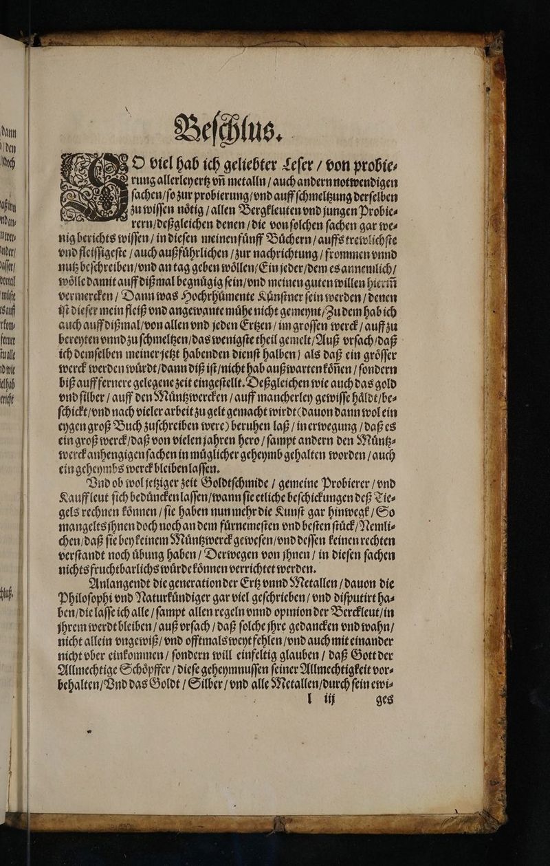 hf, rung allerleyertz vñ metalln / auch andern notwendigen ſachen / ſo zur probierung / vnd auff ſchmeltzung derſelben zu wiſſen nötig / allen Bergkleuten vnd jungen Probic⸗ = rern / deßgleichen denen / die von ſolchen ſachen gar we⸗ nig berichts wiſſen / in dieſen meinen fuͤnff Büchern / auffs trewlichſte vnd fleiſſigeſte / auch außfuͤhrlichen / zur nachrichtung / frommen vnnd nutz beſchreiben / vnd an tag geben woͤllen / Ein jeder / dem es annemlich / woͤlle damit auff dißmal begnuͤgig ſein / vnd meinen guten willen hierm̃ vermercken / Dann was Hochrhuͤmente Kuͤnſtner fein werden / denen iſt dieſer mein fleiß vnd angewante muͤhe nicht gemeynt / Zu dem hab ich auch auff dißmal / von allen vnd jeden Ertzen / im groſſen werck / auff zu bereyten vnnd zu ſchmeltzen / das wenigſte theil gemelt / Auß vrſach / daß ich demſelben meiner jetzt habenden dienſt halben) als daß ein groͤſſer werck werden wuͤrdt / dann diß iſt / nicht hab außwarten koͤſien / ſondern biß auff fernere gelegene zeit eingeſtellt. Deßgleichen wie auch das gold vnd ſilber / auff den Muͤntzwercken / auff mancherley gewiſſe haͤldt / be⸗ ſchickt / vnd nach vieler arbeit zu gelt gemacht wirdt ( dauon dann wol ein eygen groß Buch zuſchreiben were) beruhen laß / inerwegung / daß es ein groß werck / daß von vielen jahren hero / ſampt andern den Muͤntz⸗ werckanhengigen ſachen in muͤglicher geheymb gehalten worden / auch ein geheymbs werck bleiben laſſen. Vnd ob wol jetziger zeit Goldtſchmide / gemeine Probierer / vnd Kauff leut ſich beduͤncken laſſen / wann ſie etliche beſchickungen deß Tie⸗ gels rechnen koͤnnen / ſie haben nun mehr die Kunſt gar hinwegk / So mangelts ihnen doch noch an dem fuͤrnemeſten vnd beſten ſtuͤck / Nemli⸗ chen / daß fie beykeinem Muͤntzwerck geweſen / vnd deſſen keinen rechten verſtandt noch übung haben / Derwegen von jhnen / in dieſen ſachen nichts fruchtbarlichs würde koͤnnen verrichtet werden. Anlangendt die generation der Ertz vnnd Metallen / dauon die Philoſophi vnd Naturkuͤndiger gar viel geſchrieben / vnd diſputirt ha⸗ ben / die laſſe ich alle / ſampt allen regeln vnnd opinion der Berckleut / in jhrem werde bleiben / auß vrſach / daß folche ihre gedancken vnd wahn / nicht allein vngewiß / vnd offtmals weyt fehlen / vnd auch mit einander nicht vber einkommen / ſondern will einfeltig glauben / daß Gott der Allmechtige Schoͤpffer / dieſe geheymnuſſen ſeiner Allmechtigkeit vor⸗ behalten / Ind das Goldt / Silber / vnd alle Metallen / durch fein ewi⸗ e 1ij ges NG Na! = EEE une 4 Nr /.