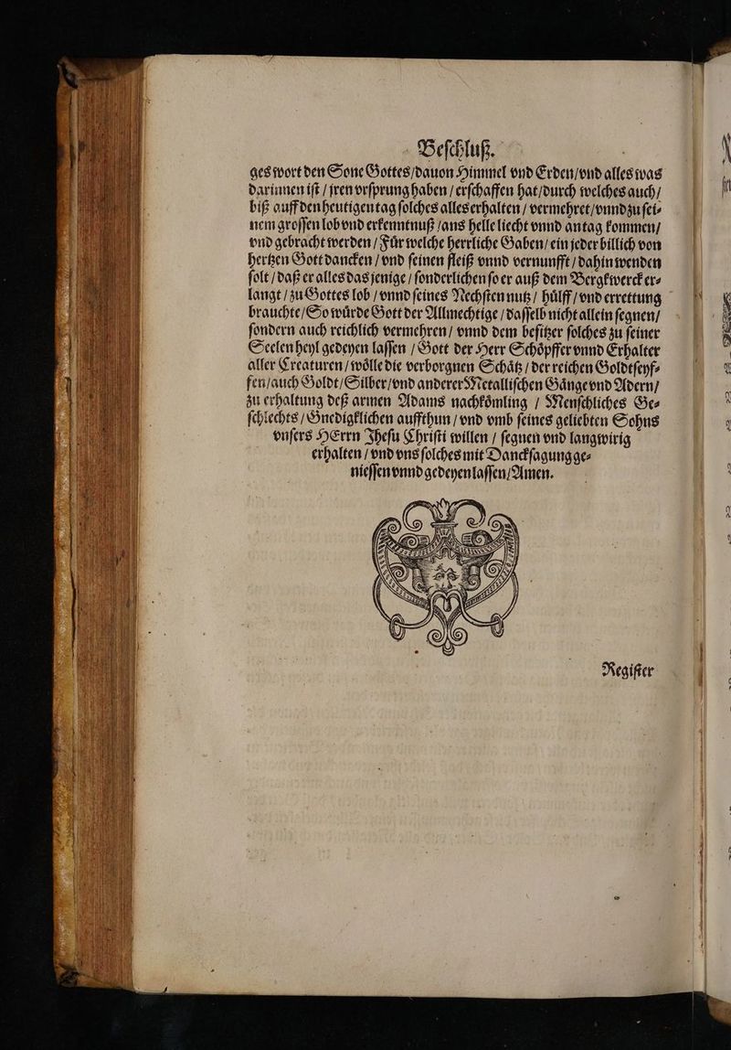 ges wort den Sone Gottes / dauon Himmel vnd Erden / vnd alles was darinnen iſt / jren vrſprung haben / erſchaffen hat / durch welches auch / biß auff den heutigen tag ſolches alles erhalten / vermehret / vnnd zu ſei⸗ nem groſſen lob vnd erkenntnuß / ans helle liecht vnnd antag kommen / vnd gebracht werden / Fuͤr welche herrliche Gaben / ein jeder billich von hertzen Gott dancken / vnd ſeinen fleiß vnnd vernunfft / dahin wenden ſolt / daß er alles das jenige / ſonderlichen ſo er auß dem Bergkwercker⸗ langt / zu Gottes lob / vnnd ſeines Nechſten nutz / huͤlff / vnd errettung brauchte / So wuͤrde Gott der Allmechtige / daſſelb nicht allein ſegnen / ſondern auch reichlich vermehren / vnnd dem befißer ſolches zu feiner Seelen heyl gedeyen laſſen / Gott der Herr Schoͤpffer vnnd Erhalter aller Creaturen / woͤlle die verborgnen Schäß / der reichen Goldtſeyf⸗ fen / auch Goldt / Silber / vnd anderer Metalliſchen Gaͤnge vnd Adern / zu erhaltung deß armen Adams nachkoͤmling / Menſchliches Ge⸗ ſchlechts / Gnedigklichen auffthun / vnd vmb feines geliebten Sohns vnſers HErrn Iheſu Chriſti willen / ſegnen vnd langwirig erhalten / vnd vns ſolches mit Danckſagung ge⸗ nieſſen vnnd gedeyenlaſſen / Amen. Regiſter