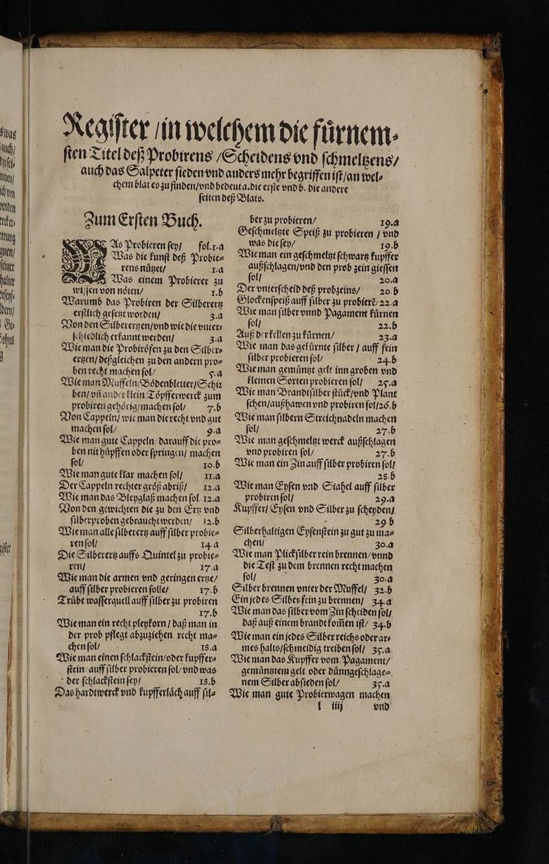 ſeiten deß Blats. Zum Er ten B ch. ber zu probieren / 19.4 7 f 8 0 0 de Speiß zu probieren / vnd Ao Probieren ſey / fol. . a was die ſey / 19. b Was die kunſt def 1 Wie man ein geſchmeltzt ſchwartz kupffer 2 BR rens nuͤtzet / 2 7 außſchlagen / vnd den prob zein gieſſen Was einem Probierer zu ſol ö 5 20.4 wiſſen von noten / 1. b Der vnterſcheid deß probzeins / 20. b Warumb das Probiren der Silberertz Glockenſpeiß auff filber zu probierẽ / 22 a erſtlich geſetzt worden / 3.4 Wie man filberonnd Pagament kuͤrnen Von den Sübererten / vnd wie die vnter⸗ el) 22.D ſchiedlich erkannt werden / 3a Auß derkellen zu fürnen/ g 23:4 Wie man die Probiröfenzuden Silber, Wle man das gekürnte filber / auff fein ertzen / deßgleichen zu den andern pro= ſilber probieren fol 24.b ben recht machen ſol / 5. a Wie man Muffeln / Boͤdenbletter / Schiꝛ ben / vñ ander klein Toͤpfferwerck zum probiren gehoͤrig / machen ſol / 7. b Von Cappeln / wie man die recht vnd gut machen ſol / 9a Wie man gute Cappeln darauff die pro⸗ ben nit huͤpffen oder ſpringen / machen ſol / o. b Wie man gute klar machen ſol / I. a Der Cappeln rechter groͤß abriß 12.4 Wie man das Bleyglaß machen ſol 12.4 Von den gewichten die zu den Ertz vnd ſilberproben gebraucht werden / 12. b ren ſol / | 14.4 Die Silberertz auffs Quintel zu probie⸗ ren / 17.4 Wie man die armen vnd geringen ertze / auff ſilber probieren ſolle / 17. b Truͤbe waſſerquell auff ſilber zu probiren 17. b Wie man ein recht pleykorn / daß man in der prob pflegt abzuziehen recht ma⸗ chen ſol / 18. a Wie man einen ſchlackſtein / oder kupffer⸗ ſtein / auff ſilber probieren ſol / vnd was der ſchlackſtein ſey / 18. b Wie man gemuͤntzt gelt inn groben vnd kleinen Sorten probieren ſol / 25. a Wie man Brandtſilber ſtuͤck / nd Plant Wie man ſilbern Streichnadeln machen ſol / 27. b Wie man geſchmeltzt werck außſchlagen vnd probiren ſol / 27. b Wie man ein Zin auff ſilber probiren ſol / 28. Wie man Eyſen vnd Stahel auff ſilber probiren ſol / 29.4 Kupffer / Eyſen vnd Silber zu ſcheyden / 5 . 29 chen / 30. a Wie man Plickſilber rein brennen / vnnd die Teſt zu dem brennen recht machen ſol / 30. a Silber brennen vnter der Muffel / 32. b Ein jedes Silber fein zu brennen / 34.4 Wie man das ſilber vom Zin ſcheiden ſol / daß auß einem brandt kom̃en iſt / 34. b Wie man ein jedes Silber reichs oder ar⸗ mes halts / ſchmeidig treiben ſol / 35. a Wie man das Kupffer vom Pagament / gemuͤntztem gelt oder duͤnngeſchlage⸗ nem Silber abſieden ſol / 35. a Wie man gute Probierwagen machen ij vnd „ ö 2 u u ©
