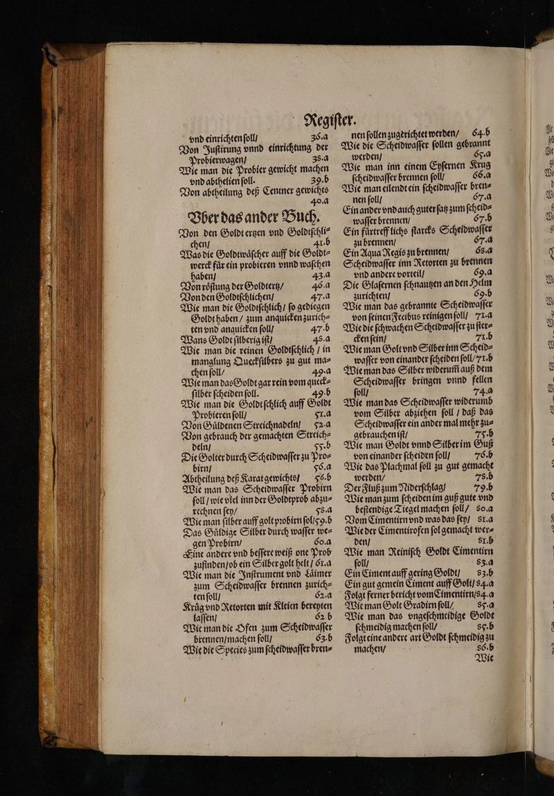 Von Juſtirung vnnd einrichtung der Probierwagen / 38. a Wie man die Probier gewicht machen vnd abthelien ſoll. b Von abtheilung deß Centner gewichts 40.0 Bherdasander Buch. Von den Goldt ertzen vnd Goldtſchli⸗ chen / 41. Was die Goldtwaͤſcher auff die Goldt⸗ werck fuͤr ein probieren vnnd waſchen haben / 43. a Von roͤſtung der Goldtertz / 46. a Von den Goldtſchlichen / 47. a Wie man die Goldtſchlich / ſo gediegen Goldt haben / zum anquicken zurich⸗ ten vnd anquicken ſoll / 47. b Wans Goldt ſilberig iſt / 45. a Wie man die reinen Goldtſchlich / in manglung Queckſilbers zu gut ma chen ſoll / 49· a Wie man das Goldt gar rein vom queck⸗ ſilber ſcheiden ſoll. 49 Wie man die Goldt ſchlich auff Goldt Probieren ſoll / 561. a Von Guͤldenen Streichnadeln! 52-4 Von gebrauch der gemachten Streich⸗ deln / 55. b Die Golter durch Scheid waſſer zu Pro⸗ birn / 56. a Abtheilung deß Karat gewichts / Fs. b Wie man das Scheidwaſſer Probirn ſoll / wie viel inn der Goldtprob abzu⸗ rechnen ſey / 58. a Wie man ſilber auff golt pꝛobirn ſol yy. b Das Guͤldige Silber durch waſſer we⸗ gen Probirn / 60.4 Sine andere vnd beffere weiß one Prob zufinden / ob ein Silber golt helt / Er. a Wie man die Inſtrument vnd Laimer zum Scheidwaſſer brennen zurich⸗ ken ſoll / 62:4 Kruͤg vnd Retorten mit Kleien bereyten laſſen / G2 b Wie man die Ofen zum Scheidwaſſer brennen / machen ſoll / Cz. b nen ſollen zugerichtet werden / 64. b Wie die Scheidwaſſer ſollen gebrannt werden / Cy. a Wie man inn einem Eyſernen Krug ſcheidwaſſer brennen ſoll / 66. a Wie man eilendt ein ſcheidwaſſer bren⸗ nen ſoll / 67.0 Ein ander vnd auch guterſatz zum ſcheid⸗ waſſer brennen / 67. Ein fuͤrtreff lichs ſtarcks Scheidwaſſer zu brennen / F. a Ein Aqua Regis zu brennen / Gs. a Scheidwaſſer inn Retorten zu brennen vnd andere vorteil / 69.4 Die Glaſernen ſchnautzen an den Helm zurichten / 69.b Wie man das gebrannte Scheidwaſſer von ſeinen Fecibus reinigen ſoll / 71. a Wie die ſchwachen Scheidwaſſer zu ſter⸗ cken ſein / | 71. b Wie man Golt vnd Silber inn Scheid⸗ waſſer von einander ſcheiden ſoll/ r. b Wie man das Silber widerum̃ auß dem Scheidwaſſer bringen vnnd fellen ſoll / 74.0 Wie man das Scheidwaſſer widerumb vom Silber abziehen ſoll / daß das Scheidwaſſer ein ander mal mehr zu⸗ gebrauchen iſt / HE Wie man Goldt vnnd Silber im Guß von einander ſcheiden ſoll / 76. b Wie das Plachmal ſoll zu gut gemacht werden / 78. b Der Fluß zum Niderſchlag / 79. Wie man zum ſcheiden im guß gute vnd beſtendige Tiegel machen ſoll / 80. a Vom Cimentirn vnd was das ſey / sr. a Wie der Cimentirofen ſol gemacht wer⸗ 81. h den / ; Wie man Reinifch Goldt Cimentirn ſoll / 83. a Ein Ciment auff gering Goldt / sz. b Ein gut gemein Ciment auff Golt / 84. a Wie man Golt Gradirn ſoll / 89. Wie man das vngeſchmeidige Goldt ſchmeidig machen ſoll / 85. b Folgt eine andere art Goldt ſchmeidig zu Wie