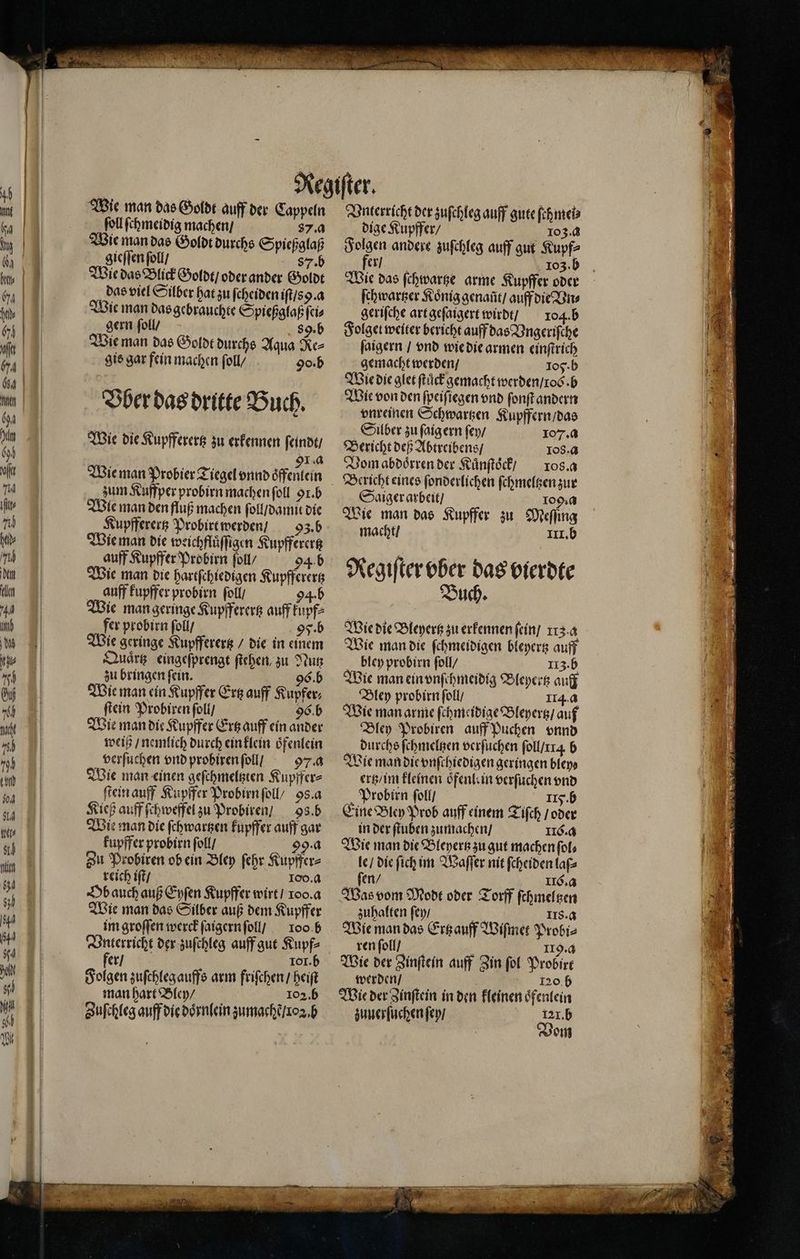 Wie man das Goldt auff der Cappeln ſoll ſchmeidig machen / 87. a Wie man das Goldt durchs Spießglaß gieſſen ſoll / 857 .b Wie das Blick Goldt / oder ander Goldt das viel Silber hat zu ſeheiden iſt /s. a Wie man das gebrauchte Spießglaß ſei⸗ gern ſoll / 89. b Wie man das Goldt durchs Aqua Re⸗ gis gar fein machen foll/ 90. b Vber das dritte Buch. Wie die Kupfferertz zu erkennen ſeindt / | 91.0 Wie man Probier Tiegel vnnd oͤffenlein zum Kuffper probirn machen ſoll 91. b Wie man den fluß machen ſoll / damit die Kupfferertz Probirt werden / 93. b Wie man die weichfläffigen Kupfferertz auff Kupffer Probirn ſoll / 94 b Wie man die hartſchiedigen Kupfferer auff kupffer probirn ſoll / 94.b ie man geringe Kupfferertz auff kupf⸗ fer probirn ſoll / 95. b Wie geringe Kupfferertz / die in einem Quaͤrtz eingeſprengt ſtehen zu Nutz zu bringen ſein. 96. b Wie man ein Kupffer Ertz auff Kupfer⸗ ſtein Probiren ſoll / 96. b Wie man die Kupffer Ertz auff ein ander weiß / nemlich durch ein klein oͤfenlein verſuchen vnd probiren ſoll / 97. a Wie man einen geſchmeltzten Kupffer⸗ ſtein auff Kupffer Probirn ſoll / 98. a Kieß auff ſchweffel zu Probiren / 9. b Wie man die ſchwartzen kupffer auff gar kupffer probirn ſoll / 99. a Zu Probiren ob ein Bley ſehr Kupffer⸗ reich iſt / Too. a Ob auch auß Eyſen Kupffer wirt / loo. a Wie man das Silber auß dem Kupffer im groſſen werck ſaigern ſoll / 100.6 er / 1or. b Folgen zuſchleg auffs arm friſchen / heiſt man hart Bley / 102.5 Zuſchleg auff die doͤrnlein zumachẽ / xoꝛ. b Vnterricht der zuſchleg auff gute ſeh mei⸗ dige Kupffer / 103.8 Folgen andere zuſchleg auff gut Kupf⸗ 271 103. b Wie das ſchwartze arme Kupffer oder ſchwartzer Koͤnig genaũt / auff die Vn⸗ geriſche art geſaigert wirdt / 104.6 Folget weiter bericht auff das Vngeriſche ſaigern / vnd wie die armen einſtrich gemacht werden / 105 · b Wie die glet ſtuͤck gemacht werden / tos. b Wie von den ſpeiſiegen vnd ſonſt andern vnreinen Schwartzen Kupffern / das Silber zu ſaig ern ſey / 107. a Bericht deß Abtreibens / 108. a Vom abdoͤrren der Kuͤnſtoͤck / ros. a Saiger arbeit / 1094 Wie man das Kupffer zu Meſſing Regiſter vber das vierdte Buch. Wie die Bleyertz zu erkennen fein] 113.4 Wie man die ſchmeidigen bleyertz auff bley probirn ſoll / II3. b Wie man ein vnſchmeidig Bleyertz auff Bley probirn ſoll / 114.4 Wie man arme ſchmeidige Bleyertz / auf Bley Probiren auff Puchen vnnd durchs fehmelgen verſuchen ſoll / A b Wie man die vnſchiedigen geringen bley⸗ ertz / im kleinen oͤfenle in verſuchen vnd Probirn ſoll / IIy. b Eine Bley Prob auff einem Tiſch / oder in der ſtuben zumachen / IIC. q Wie man die Bleyertz zu gut machen ſol⸗ le / die ſich im Waſſer nit ſcheiden lafs ſen / IIC. a Was vom Modt oder Torff ſchmeltzen zuhalten ſey / 5 IIS. a Wie man das Ertz auff Wiſmet Probi⸗ ren ſoll / ; II. a Wie der Zinſtein auff Zin fol Probirt werden / 5 i20.5 Wie der Zinſtein in den kleinen oͤfenlein zuuerſuchen ſey / 121. b Vom r RS a