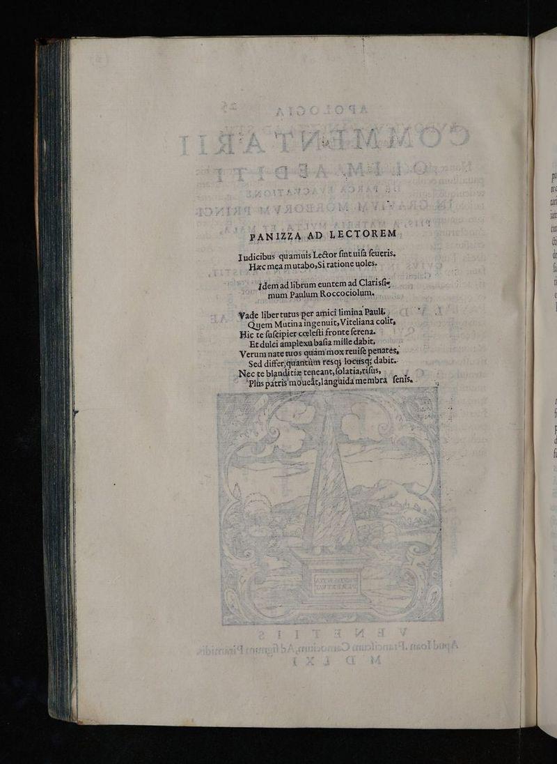 PANIZZA. AD LECTOREM. Iudicibus qu aniuis Le&or fint uifa feueris. Hac mea mutabo,Si ratione uoles, jdemad librum euntem ad Clarisfie mum Paulum Roccociolum. . Wade libertutus per amici limina Pauli, . Quem Mutina ingenui, Viteliana colit, Hic te fufcipier ccelefti fronte ferena. Et dulci amplexu bafi mille dabit, Verum nate tuos quàm mox reuife peniatés, Sed differjquancüm résqs loctisq; dabit. Nec te blanditiz teneant,folatiarifus, re o